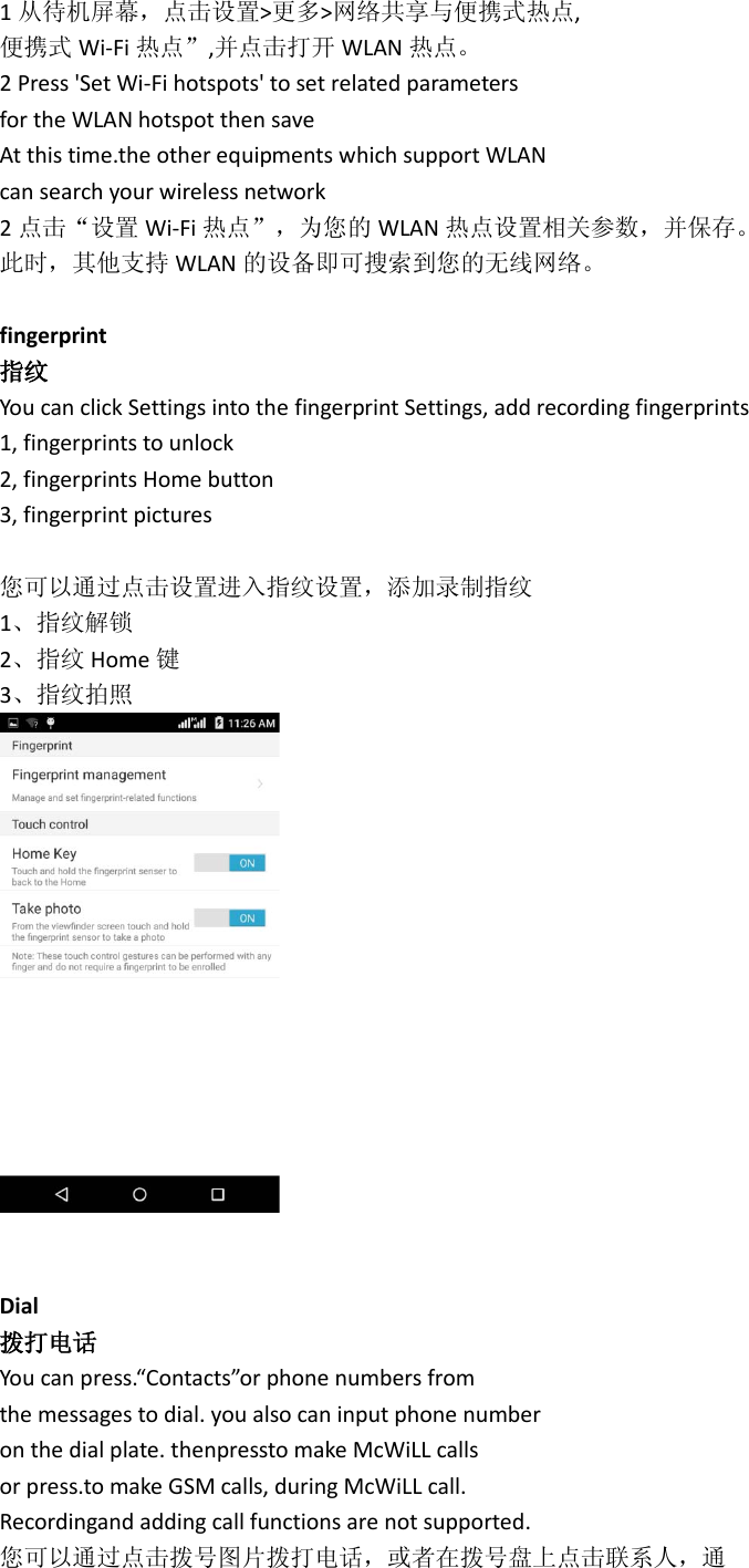 1从待机屏幕，点击设置&gt;更多&gt;网络共享与便携式热点, 便携式 Wi-Fi 热点”,并点击打开 WLAN 热点。 2 Press &apos;Set Wi-Fi hotspots&apos; to set related parameters for the WLAN hotspot then save At this time.the other equipments which support WLAN can search your wireless network 2点击“设置 Wi-Fi 热点”，为您的 WLAN 热点设置相关参数，并保存。 此时，其他支持 WLAN 的设备即可搜索到您的无线网络。  fingerprint 指纹 You can click Settings into the fingerprint Settings, add recording fingerprints 1, fingerprints to unlock 2, fingerprints Home button 3, fingerprint pictures  您可以通过点击设置进入指纹设置，添加录制指纹 1、指纹解锁 2、指纹 Home 键 3、指纹拍照    Dial 拨打电话 You can press.“Contacts”or phone numbers from the messages to dial. you also can input phone number on the dial plate. thenpressto make McWiLL calls or press.to make GSM calls, during McWiLL call. Recordingand adding call functions are not supported. 您可以通过点击拨号图片拨打电话，或者在拨号盘上点击联系人，通 