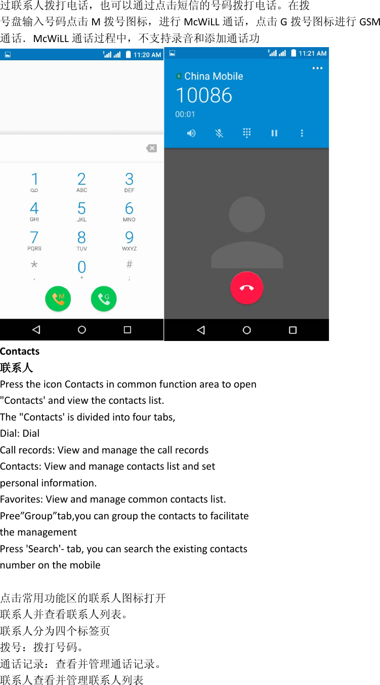 过联系人拨打电话，也可以通过点击短信的号码拨打电话。在拨 号盘输入号码点击 M拨号图标，进行 McWiLL 通话，点击 G拨号图标进行 GSM 通话．McWiLL 通话过程中，不支持录音和添加通话功  Contacts 联系人 Press the icon Contacts in common function area to open &quot;Contacts&apos; and view the contacts list. The &quot;Contacts&apos; is divided into four tabs, Dial: Dial Call records: View and manage the call records Contacts: View and manage contacts list and set personal information. Favorites: View and manage common contacts list. Pree”Group”tab,you can group the contacts to facilitate the management Press &apos;Search&apos;- tab, you can search the existing contacts number on the mobile  点击常用功能区的联系人图标打开 联系人并查看联系人列表。 联系人分为四个标签页 拨号：拨打号码。 通话记录：查看并管理通话记录。 联系人查看并管理联系人列表 