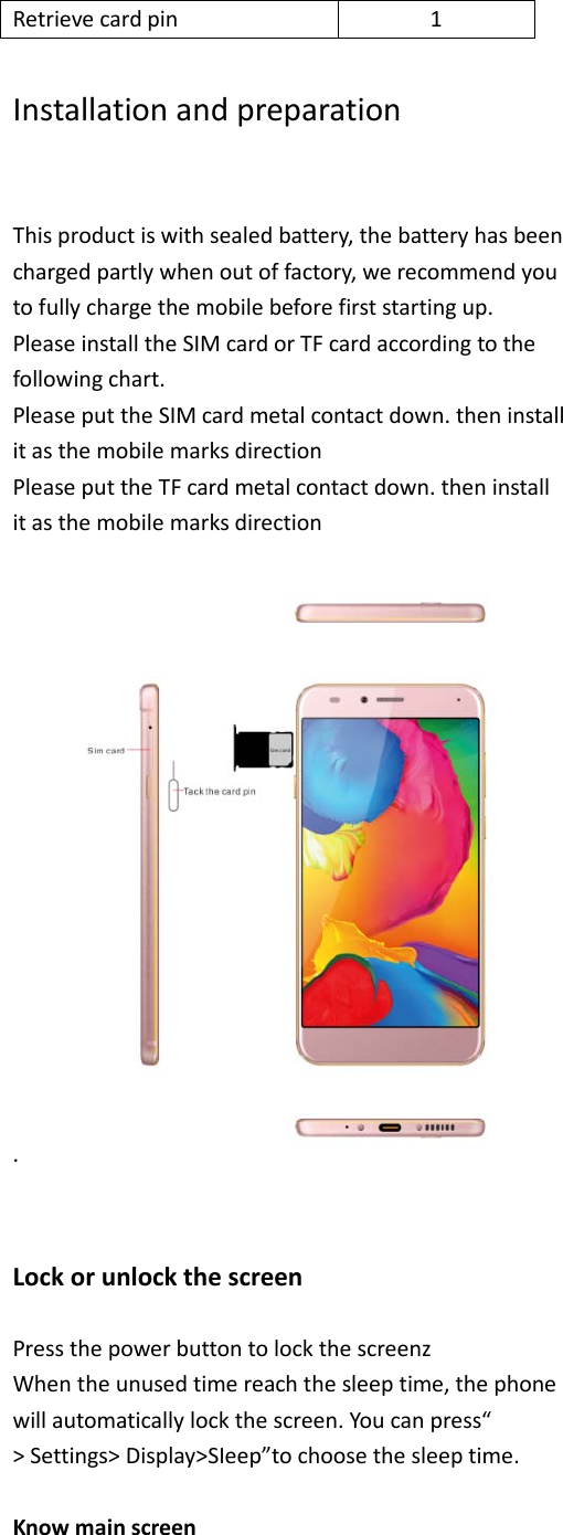 Retrieve card pin  1  Installation and preparation  This product is with sealed battery, the battery has been charged partly when out of factory, we recommend you to fully charge the mobile before first starting up. Please install the SIM card or TF card according to the following chart. Please put the SIM card metal contact down. then install it as the mobile marks direction Please put the TF card metal contact down. then install it as the mobile marks direction .     Lock or unlock the screen  Press the power button to lock the screenz When the unused time reach the sleep time, the phone will automatically lock the screen. You can press“ &gt; Settings&gt; Display&gt;SIeep”to choose the sleep time.  Know main screen  