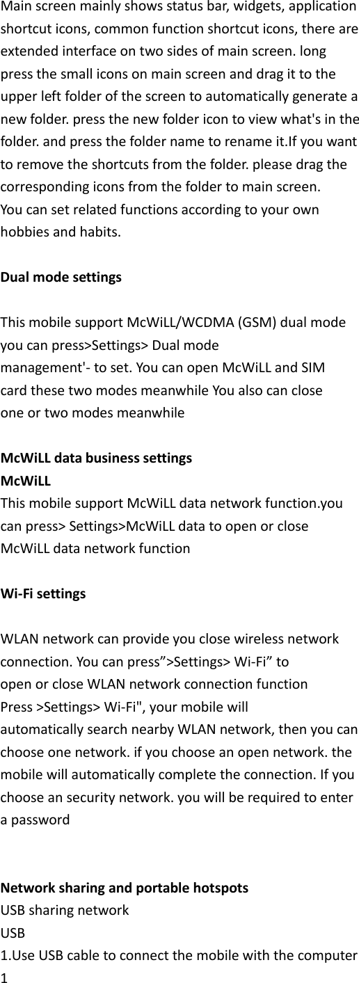 Main screen mainly shows status bar, widgets, application shortcut icons, common function shortcut icons, there are extended interface on two sides of main screen. long press the small icons on main screen and drag it to the upper left folder of the screen to automatically generate a new folder. press the new folder icon to view what&apos;s in the folder. and press the folder name to rename it.If you want to remove the shortcuts from the folder. please drag the corresponding icons from the folder to main screen. You can set related functions according to your own hobbies and habits.  Dual mode settings  This mobile support McWiLL/WCDMA (GSM) dual mode you can press&gt;Settings&gt; Dual mode management&apos;- to set. You can open McWiLL and SIM card these two modes meanwhile You also can close one or two modes meanwhile  McWiLL data business settings McWiLL This mobile support McWiLL data network function.you can press&gt; Settings&gt;McWiLL data to open or close McWiLL data network function          Wi-Fi settings  WLAN network can provide you close wireless network connection. You can press”&gt;Settings&gt; Wi-Fi” to open or close WLAN network connection function Press &gt;Settings&gt; Wi-Fi&quot;, your mobile will automatically search nearby WLAN network, then you can choose one network. if you choose an open network. the mobile will automatically complete the connection. If you choose an security network. you will be required to enter a password   Network sharing and portable hotspots USB sharing network USB 1.Use USB cable to connect the mobile with the computer 1 