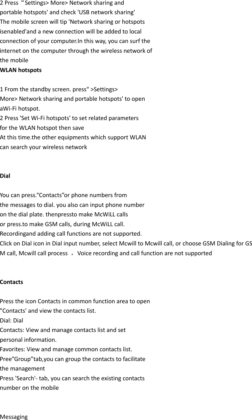 2 Press“Settings&gt; More&gt; Network sharing and portable hotspots&apos; and check &apos;USB network sharing&apos; The mobile screen will tip &apos;Network sharing or hotspots isenabled&apos;and a new connection will be added to local connection of your computer.In this way, you can surf the internet on the computer through the wireless network of the mobile WLAN hotspots  1 From the standby screen. press“ &gt;Settings&gt; More&gt; Network sharing and portable hotspots&apos; to open aWi-Fi hotspot. 2 Press &apos;Set Wi-Fi hotspots&apos; to set related parameters for the WLAN hotspot then save At this time.the other equipments which support WLAN can search your wireless network   Dial  You can press.“Contacts”or phone numbers from the messages to dial. you also can input phone number on the dial plate. thenpressto make McWiLL calls or press.to make GSM calls, during McWiLL call. Recordingand adding call functions are not supported. Click on Dial icon in Dial input number, select Mcwill to Mcwill call, or choose GSM Dialing for GSM call, Mcwill call process  ，Voice recording and call function are not supported   Contacts  Press the icon Contacts in common function area to open &quot;Contacts&apos; and view the contacts list. Dial: Dial Contacts: View and manage contacts list and set personal information. Favorites: View and manage common contacts list. Pree”Group”tab,you can group the contacts to facilitate the management Press &apos;Search&apos;- tab, you can search the existing contacts number on the mobile   Messaging 