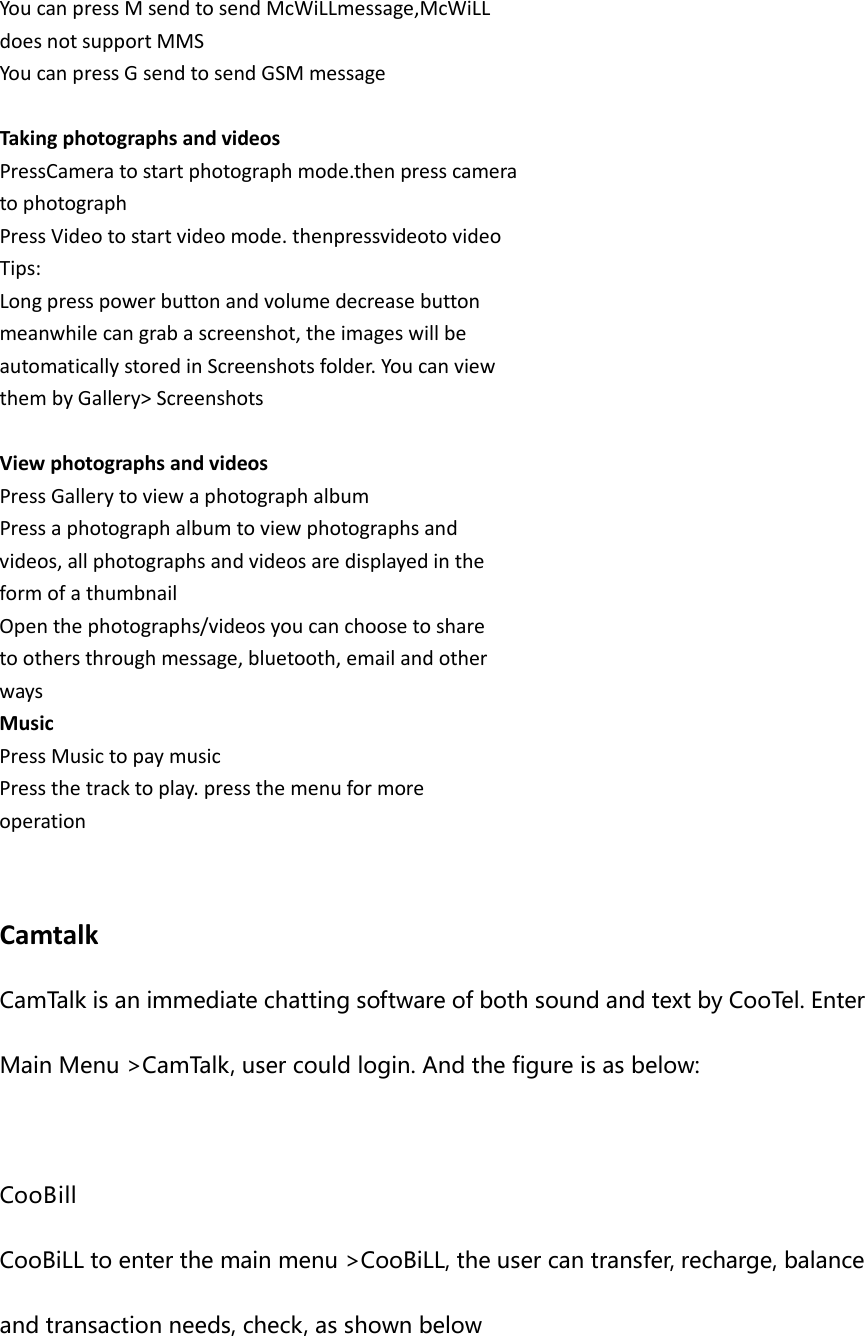 You can press M send to send McWiLLmessage,McWiLL does not support MMS You can press G send to send GSM message  Taking photographs and videos PressCamera to start photograph mode.then press camera to photograph Press Video to start video mode. thenpressvideoto video Tips: Long press power button and volume decrease button meanwhile can grab a screenshot, the images will be automatically stored in Screenshots folder. You can view them by Gallery&gt; Screenshots  View photographs and videos Press Gallery to view a photograph album Press a photograph album to view photographs and videos, all photographs and videos are displayed in the form of a thumbnail Open the photographs/videos you can choose to share to others through message, bluetooth, email and other ways Music Press Music to pay music Press the track to play. press the menu for more operation   Camtalk CamTalk is an immediate chatting software of both sound and text by CooTel. Enter Main Menu &gt;CamTalk, user could login. And the figure is as below:  CooBill CooBiLL to enter the main menu &gt;CooBiLL, the user can transfer, recharge, balance and transaction needs, check, as shown below  