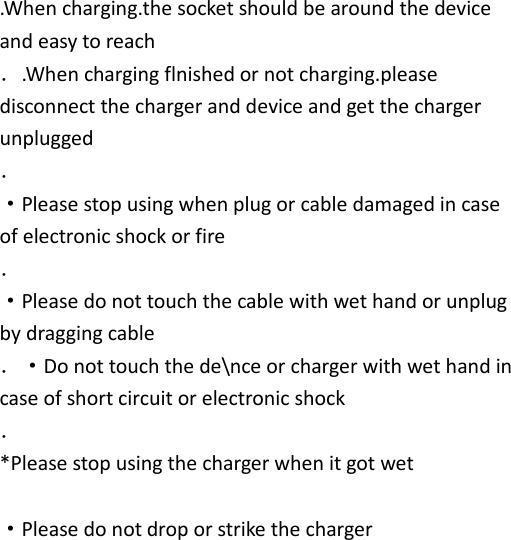   .When charging.the socket should be around the device and easy to reach ．.When charging flnished or not charging.please disconnect the charger and device and get the charger unplugged ．   ·Please stop using when plug or cable damaged in case of electronic shock or fire ．   ·Please do not touch the cable with wet hand or unplug by dragging cable ．·Do not touch the de\nce or charger with wet hand in case of short circuit or electronic shock ．   *Please stop using the charger when it got wet    ·Please do not drop or strike the charger   