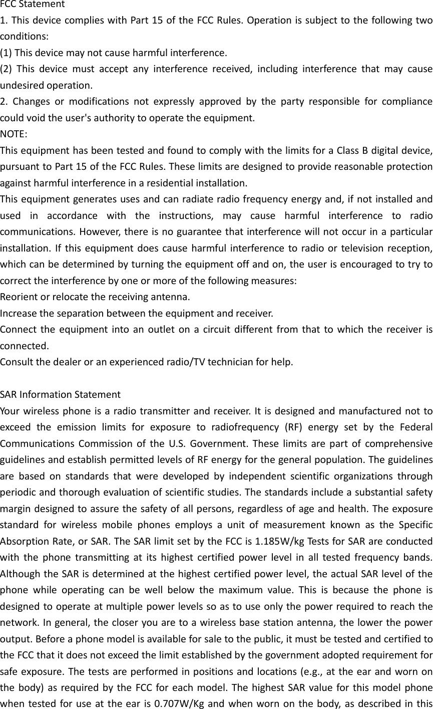 FCC Statement 1. This device complies with Part 15 of the FCC Rules. Operation is subject to the following two conditions: (1) This device may not cause harmful interference. (2) This device must accept any interference received, including interference that may cause undesired operation. 2. Changes or modifications not expressly approved by the party responsible for compliance could void the user&apos;s authority to operate the equipment. NOTE:   This equipment has been tested and found to comply with the limits for a Class B digital device, pursuant to Part 15 of the FCC Rules. These limits are designed to provide reasonable protection against harmful interference in a residential installation. This equipment generates uses and can radiate radio frequency energy and, if not installed and used in accordance with the instructions, may cause harmful interference to radio communications. However, there is no guarantee that interference will not occur in a particular installation. If this equipment does cause harmful interference to radio or television reception, which can be determined by turning the equipment off and on, the user is encouraged to try to correct the interference by one or more of the following measures: Reorient or relocate the receiving antenna. Increase the separation between the equipment and receiver. Connect the equipment into an outlet on a circuit different from that to which the receiver is connected.   Consult the dealer or an experienced radio/TV technician for help.  SAR Information Statement Your wireless phone is a radio transmitter and receiver. It is designed and manufactured not to exceed the emission limits for exposure to radiofrequency (RF) energy set by the Federal Communications Commission of the U.S. Government. These limits are part of comprehensive guidelines and establish permitted levels of RF energy for the general population. The guidelines are based on standards that were developed by independent scientific organizations through periodic and thorough evaluation of scientific studies. The standards include a substantial safety margin designed to assure the safety of all persons, regardless of age and health. The exposure standard for wireless mobile phones employs a unit of measurement known as the Specific Absorption Rate, or SAR. The SAR limit set by the FCC is 1.185W/kg Tests for SAR are conducted with the phone transmitting at its highest certified power level in all tested frequency bands. Although the SAR is determined at the highest certified power level, the actual SAR level of the phone while operating can be well below the maximum value. This is because the phone is designed to operate at multiple power levels so as to use only the power required to reach the network. In general, the closer you are to a wireless base station antenna, the lower the power output. Before a phone model is available for sale to the public, it must be tested and certified to the FCC that it does not exceed the limit established by the government adopted requirement for safe exposure. The tests are performed in positions and locations (e.g., at the ear and worn on the body) as required by the FCC for each model. The highest SAR value for this model phone when tested for use at the ear is 0.707W/Kg and when worn on the body, as described in this 