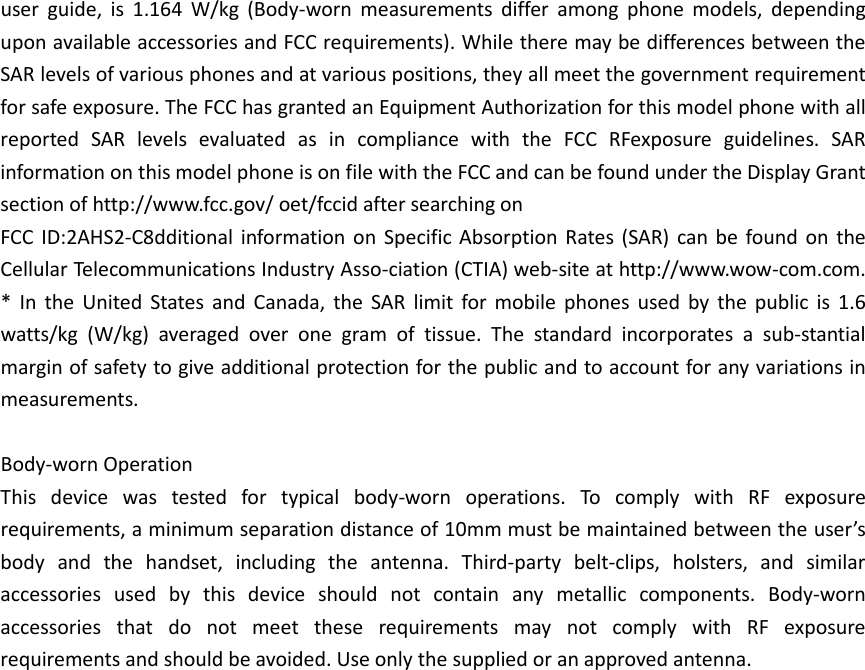 user guide, is 1.164  W/kg  (Body-worn measurements differ among phone models, depending upon available accessories and FCC requirements). While there may be differences between the SAR levels of various phones and at various positions, they all meet the government requirement for safe exposure. The FCC has granted an Equipment Authorization for this model phone with all reported SAR levels evaluated as in compliance with the FCC RFexposure guidelines. SAR information on this model phone is on file with the FCC and can be found under the Display Grant section of http://www.fcc.gov/ oet/fccid after searching on   FCC ID:2AHS2-C8dditional information on Specific Absorption Rates (SAR) can be found on the Cellular Telecommunications Industry Asso-ciation (CTIA) web-site at http://www.wow-com.com. * In the United States and Canada, the SAR limit for mobile phones used by the public is 1.6 watts/kg (W/kg) averaged over one gram of tissue. The standard incorporates a sub-stantial margin of safety to give additional protection for the public and to account for any variations in measurements.  Body-worn Operation This device was tested for typical body-worn operations. To comply with RF exposure requirements, a minimum separation distance of 10mm must be maintained between the user’s body and the handset, including the antenna. Third-party belt-clips, holsters, and similar accessories used by this device should not contain any metallic components. Body-worn accessories that do not meet these requirements may not comply with RF exposure requirements and should be avoided. Use only the supplied or an approved antenna.     