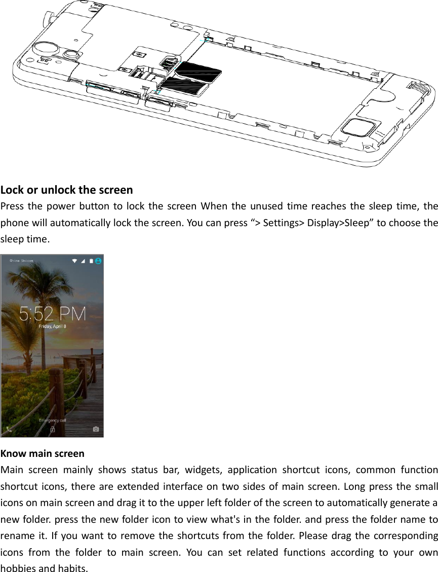 Lock or unlock the screen Press the power button to lock the screen When the unused time reaches the sleep time, the phone will automatically lock the screen. You can press “&gt; Settings&gt; Display&gt;SIeep” to choose the sleep time.  Know main screen Main screen mainly shows status bar, widgets, application shortcut icons, common function shortcut icons, there are extended interface on two sides of main screen. Long press the small icons on main screen and drag it to the upper left folder of the screen to automatically generate a new folder. press the new folder icon to view what&apos;s in the folder. and press the folder name to rename it. If you want to remove the shortcuts from the folder. Please drag the corresponding icons from the folder to main screen. You can set related functions according to your own hobbies and habits. 