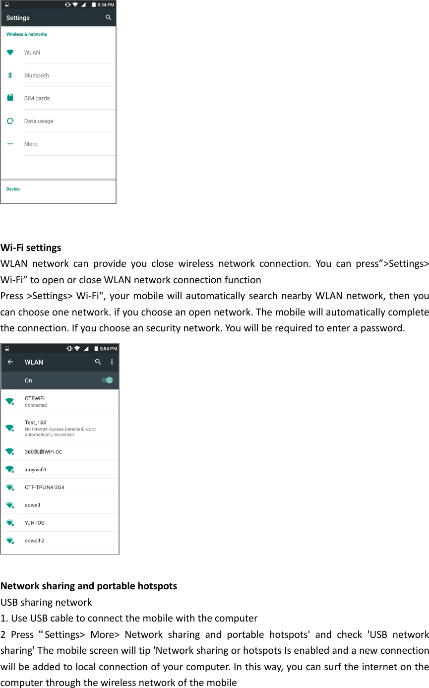    Wi-Fi settings WLAN network can provide  you close wireless network connection. You can press”&gt;Settings&gt; Wi-Fi” to open or close WLAN network connection function Press &gt;Settings&gt; Wi-Fi&quot;, your mobile will automatically search nearby WLAN network, then you can choose one network. if you choose an open network. The mobile will automatically complete the connection. If you choose an security network. You will be required to enter a password.   Network sharing and portable hotspots USB sharing network 1. Use USB cable to connect the mobile with the computer 2 Press“Settings&gt; More&gt; Network sharing and portable hotspots&apos; and check &apos;USB network sharing&apos; The mobile screen will tip &apos;Network sharing or hotspots Is enabled and a new connection will be added to local connection of your computer. In this way, you can surf the internet on the computer through the wireless network of the mobile  