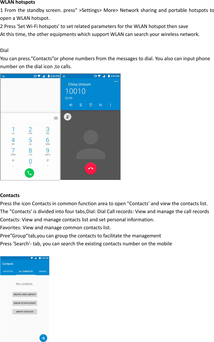 WLAN hotspots 1 From the standby screen. press“ &gt;Settings&gt; More&gt; Network sharing and portable hotspots to open a WLAN hotspot. 2 Press &apos;Set Wi-Fi hotspots&apos; to set related parameters for the WLAN hotspot then save At this time, the other equipments which support WLAN can search your wireless network.  Dial You can press.“Contacts”or phone numbers from the messages to dial. You also can input phone   number on the dial icon ,to calls.   Contacts Press the icon Contacts in common function area to open &quot;Contacts&apos; and view the contacts list. The &quot;Contacts&apos; is divided into four tabs,Dial: Dial Call records: View and manage the call records Contacts: View and manage contacts list and set personal information. Favorites: View and manage common contacts list. Pree”Group”tab,you can group the contacts to facilitate the management Press &apos;Search&apos;- tab, you can search the existing contacts number on the mobile    