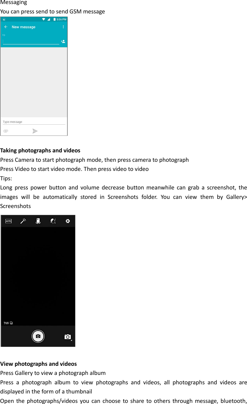 Messaging You can press send to send GSM message   Taking photographs and videos Press Camera to start photograph mode, then press camera to photograph Press Video to start video mode. Then press video to video Tips: Long press power button and volume decrease button meanwhile can grab a screenshot, the images will be automatically stored in Screenshots folder. You can view them by Gallery&gt; Screenshots   View photographs and videos Press Gallery to view a photograph album Press a photograph album to view photographs and videos, all photographs and videos are displayed in the form of a thumbnail Open the photographs/videos you can choose to share to others through message, bluetooth, 