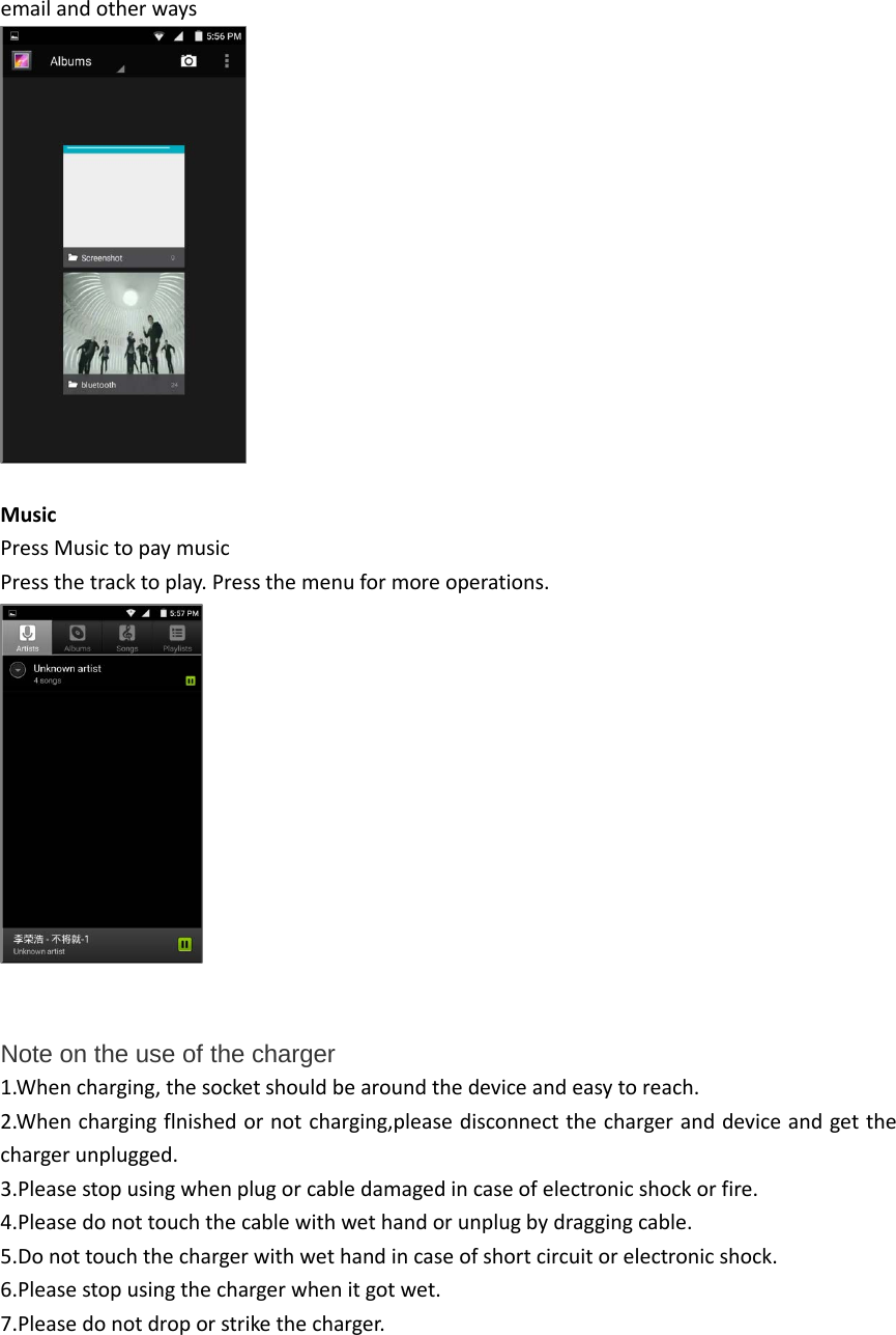 email and other ways   Music Press Music to pay music Press the track to play. Press the menu for more operations.   Note on the use of the charger  1.When charging, the socket should be around the device and easy to reach. 2.When charging flnished or not charging,please disconnect the charger and device and get the charger unplugged. 3.Please stop using when plug or cable damaged in case of electronic shock or fire. 4.Please do not touch the cable with wet hand or unplug by dragging cable. 5.Do not touch the charger with wet hand in case of short circuit or electronic shock. 6.Please stop using the charger when it got wet. 7.Please do not drop or strike the charger.     