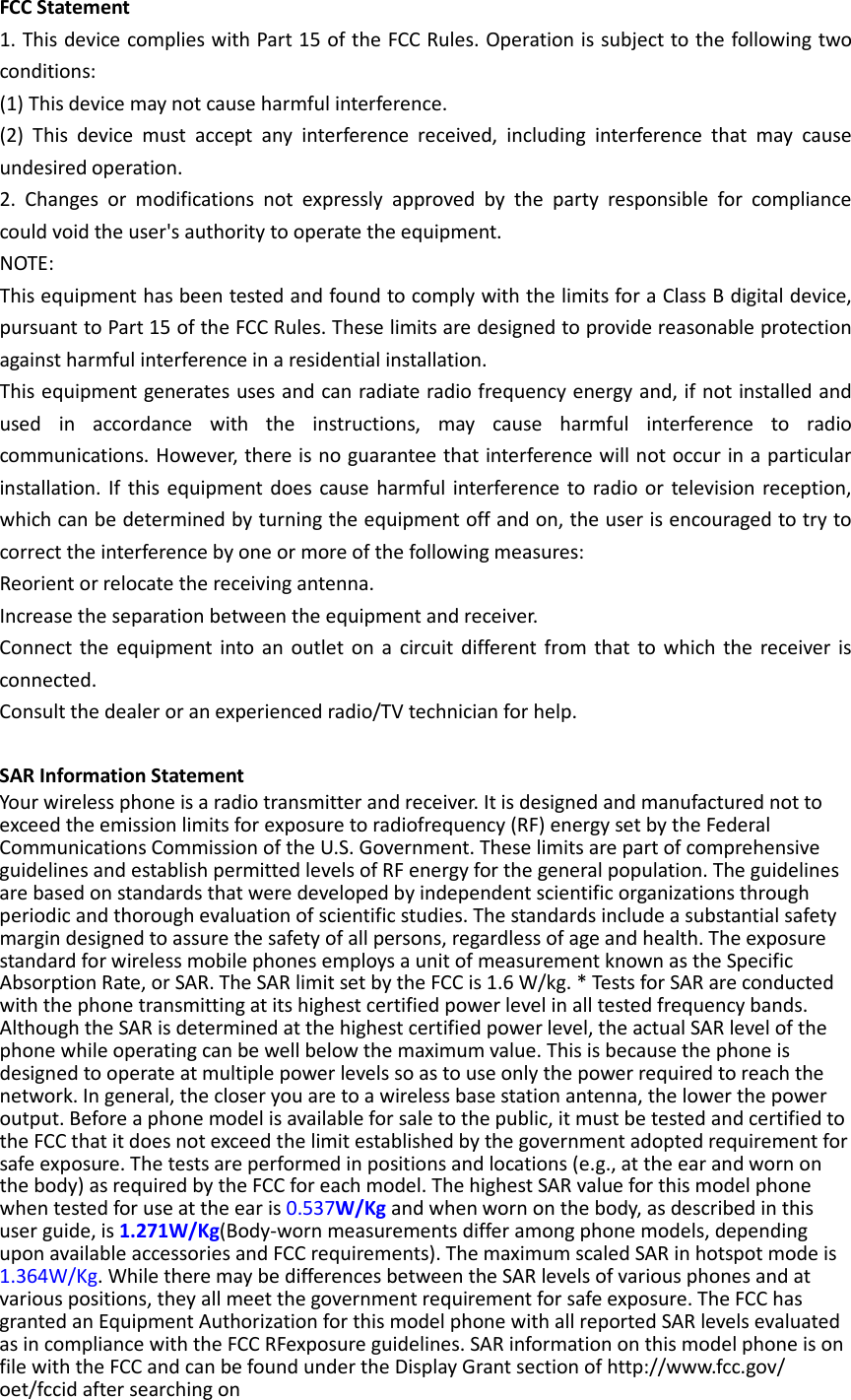 FCC Statement 1. This device complies with Part 15 of the FCC Rules. Operation is subject to the following two conditions: (1) This device may not cause harmful interference. (2) This device must accept any interference received, including interference that may cause undesired operation. 2. Changes or modifications not expressly approved by the party responsible for compliance could void the user&apos;s authority to operate the equipment. NOTE:   This equipment has been tested and found to comply with the limits for a Class B digital device, pursuant to Part 15 of the FCC Rules. These limits are designed to provide reasonable protection against harmful interference in a residential installation. This equipment generates uses and can radiate radio frequency energy and, if not installed and used in accordance with the instructions, may cause harmful interference to radio communications. However, there is no guarantee that interference will not occur in a particular installation. If this equipment does cause harmful interference to radio or television reception, which can be determined by turning the equipment off and on, the user is encouraged to try to correct the interference by one or more of the following measures: Reorient or relocate the receiving antenna. Increase the separation between the equipment and receiver. Connect the equipment into an outlet on a circuit different from that to which the receiver is connected.   Consult the dealer or an experienced radio/TV technician for help.  SAR Information Statement Your wireless phone is a radio transmitter and receiver. It is designed and manufactured not to exceed the emission limits for exposure to radiofrequency (RF) energy set by the Federal Communications Commission of the U.S. Government. These limits are part of comprehensive guidelines and establish permitted levels of RF energy for the general population. The guidelines are based on standards that were developed by independent scientific organizations through periodic and thorough evaluation of scientific studies. The standards include a substantial safety margin designed to assure the safety of all persons, regardless of age and health. The exposure standard for wireless mobile phones employs a unit of measurement known as the Specific Absorption Rate, or SAR. The SAR limit set by the FCC is 1.6 W/kg. * Tests for SAR are conducted with the phone transmitting at its highest certified power level in all tested frequency bands. Although the SAR is determined at the highest certified power level, the actual SAR level of the phone while operating can be well below the maximum value. This is because the phone is designed to operate at multiple power levels so as to use only the power required to reach the network. In general, the closer you are to a wireless base station antenna, the lower the power output. Before a phone model is available for sale to the public, it must be tested and certified to the FCC that it does not exceed the limit established by the government adopted requirement for safe exposure. The tests are performed in positions and locations (e.g., at the ear and worn on the body) as required by the FCC for each model. The highest SAR value for this model phone when tested for use at the ear is 0.537W/Kg and when worn on the body, as described in this user guide, is 1.271W/Kg(Body-worn measurements differ among phone models, depending upon available accessories and FCC requirements). The maximum scaled SAR in hotspot mode is 1.364W/Kg. While there may be differences between the SAR levels of various phones and at various positions, they all meet the government requirement for safe exposure. The FCC has granted an Equipment Authorization for this model phone with all reported SAR levels evaluated as in compliance with the FCC RFexposure guidelines. SAR information on this model phone is on file with the FCC and can be found under the Display Grant section of http://www.fcc.gov/ oet/fccid after searching on   