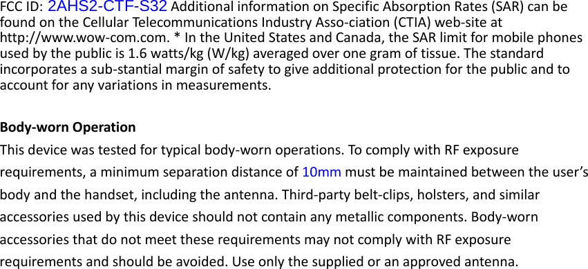 FCC ID: 2AHS2-CTF-S32 Additional information on Specific Absorption Rates (SAR) can be found on the Cellular Telecommunications Industry Asso-ciation (CTIA) web-site at http://www.wow-com.com. * In the United States and Canada, the SAR limit for mobile phones used by the public is 1.6 watts/kg (W/kg) averaged over one gram of tissue. The standard incorporates a sub-stantial margin of safety to give additional protection for the public and to account for any variations in measurements.  Body-worn Operation This device was tested for typical body-worn operations. To comply with RF exposure requirements, a minimum separation distance of 10mm must be maintained between the user’s body and the handset, including the antenna. Third-party belt-clips, holsters, and similar accessories used by this device should not contain any metallic components. Body-worn accessories that do not meet these requirements may not comply with RF exposure requirements and should be avoided. Use only the supplied or an approved antenna.    