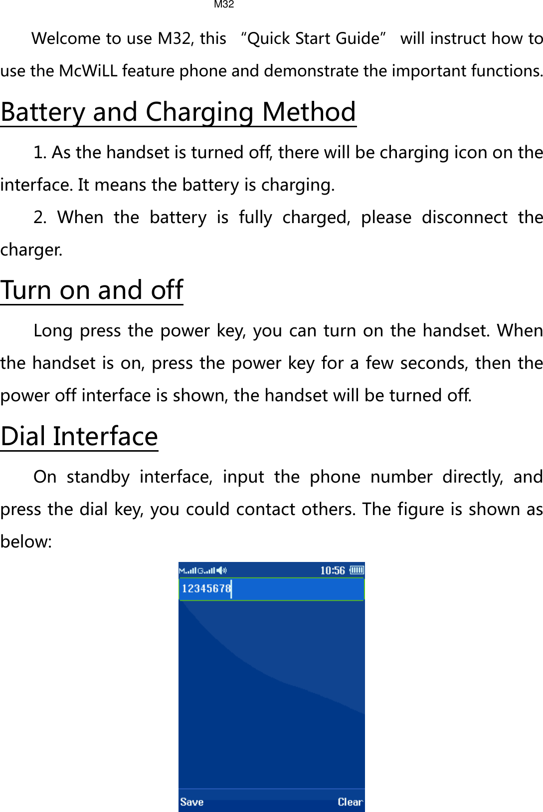 Welcome to use M32, this “Quick Start Guide” will instruct how to use the McWiLL feature phone and demonstrate the important functions. 1. As the handset is turned off, there will be charging icon on the interface. It means the battery is charging. Battery and Charging Method 2.  When the battery is fully charged, please disconnect the charger. Long press the power key, you can turn on the handset. When the handset is on, press the power key for a few seconds, then the power off interface is shown, the handset will be turned off. Turn on and off On standby interface, input the phone number directly, and press the dial key, you could contact others. The figure is shown as below: Dial Interface  M32