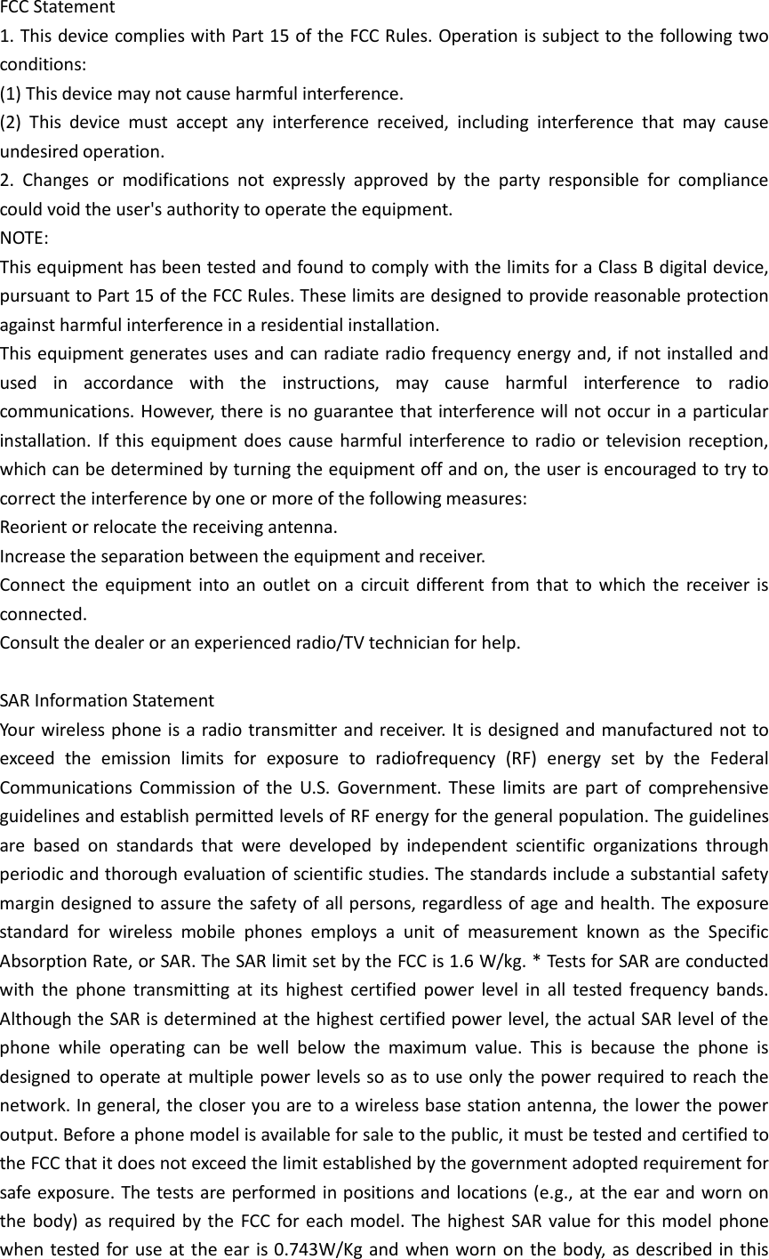 FCC Statement 1. This device complies with Part 15 of the FCC Rules. Operation is subject to the following two conditions: (1) This device may not cause harmful interference. (2) This device must accept any interference received, including interference that may cause undesired operation. 2. Changes or modifications not expressly approved by the party responsible for compliance could void the user&apos;s authority to operate the equipment. NOTE:   This equipment has been tested and found to comply with the limits for a Class B digital device, pursuant to Part 15 of the FCC Rules. These limits are designed to provide reasonable protection against harmful interference in a residential installation. This equipment generates uses and can radiate radio frequency energy and, if not installed and used in accordance with the instructions, may cause harmful interference to radio communications. However, there is no guarantee that interference will not occur in a particular installation. If this equipment does cause harmful interference to radio or television reception, which can be determined by turning the equipment off and on, the user is encouraged to try to correct the interference by one or more of the following measures: Reorient or relocate the receiving antenna. Increase the separation between the equipment and receiver. Connect the equipment into an outlet on a circuit different from that to which the receiver is connected.   Consult the dealer or an experienced radio/TV technician for help.  SAR Information Statement Your wireless phone is a radio transmitter and receiver. It is designed and manufactured not to exceed the emission limits for exposure to radiofrequency (RF) energy set by the Federal Communications Commission of the U.S. Government. These limits are part of comprehensive guidelines and establish permitted levels of RF energy for the general population. The guidelines are based on standards that were developed by independent scientific organizations through periodic and thorough evaluation of scientific studies. The standards include a substantial safety margin designed to assure the safety of all persons, regardless of age and health. The exposure standard for wireless mobile phones employs a unit of measurement known as the Specific Absorption Rate, or SAR. The SAR limit set by the FCC is 1.6 W/kg. * Tests for SAR are conducted with the phone transmitting at its highest certified power level in all tested frequency bands. Although the SAR is determined at the highest certified power level, the actual SAR level of the phone while operating can be well below the maximum value. This is because the phone is designed to operate at multiple power levels so as to use only the power required to reach the network. In general, the closer you are to a wireless base station antenna, the lower the power output. Before a phone model is available for sale to the public, it must be tested and certified to the FCC that it does not exceed the limit established by the government adopted requirement for safe exposure. The tests are performed in positions and locations (e.g., at the ear and worn on the body) as required by the FCC for each model. The highest SAR value for this model phone when tested for use at the ear is 0.743W/Kg  and when worn on the body, as described in this 