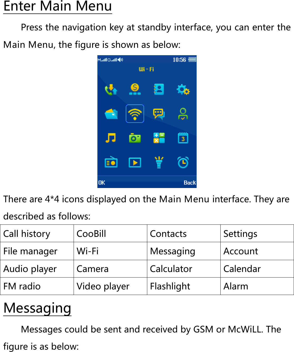 Press the navigation key at standby interface, you can enter the Main Menu, the figure is shown as below: Enter Main Menu  There are 4*4 icons displayed on the Main Menu interface. They are described as follows: Call history CooBill Contacts Settings File manager Wi-Fi  Messaging  Account Audio player Camera Calculator Calendar FM radio Video player Flashlight Alarm Messages could be sent and received by GSM or McWiLL. The figure is as below: Messaging 