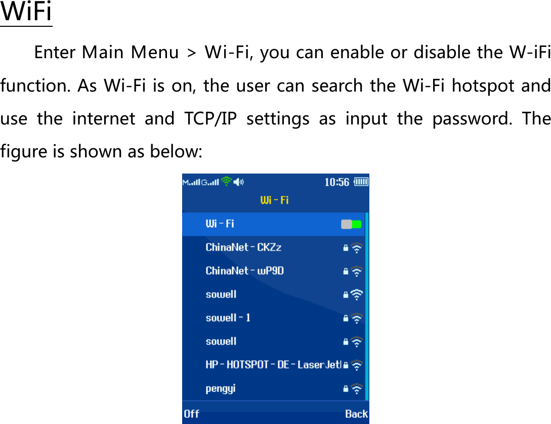 Enter Main Menu &gt; Wi-Fi, you can enable or disable the W-iFi function. As Wi-Fi is on, the user can search the Wi-Fi hotspot and use the internet and TCP/IP settings as input the password. The figure is shown as below:   WiFi  