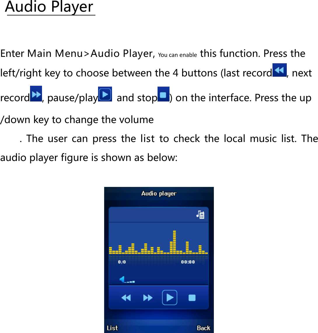  Enter Main Menu&gt;Audio Player, You can enable this function. Press the left/right key to choose between the 4 buttons (last recordAudio Player , next record , pause/play  and stop ) on the interface. Press the up /down key to change the volume .  The user can press the list to check the local music list. The audio player figure is shown as below:  