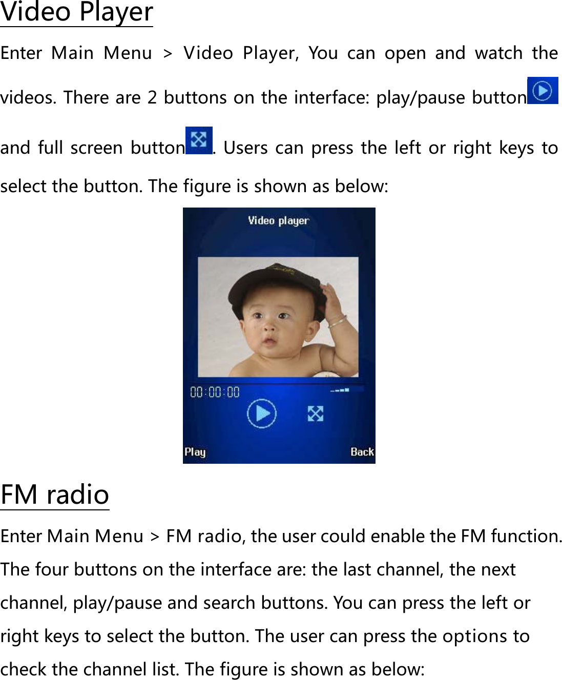 Enter  Main Menu &gt; Video Player,  You can open and watch the videos. There are 2 buttons on the interface: play/pause buttonVideo Player  and full screen  button . Users can press the left or right keys to select the button. The figure is shown as below:  Enter Main Menu &gt; FM radio, the user could enable the FM function. The four buttons on the interface are: the last channel, the next channel, play/pause and search buttons. You can press the left or right keys to select the button. The user can press the options to check the channel list. The figure is shown as below: FM radio 