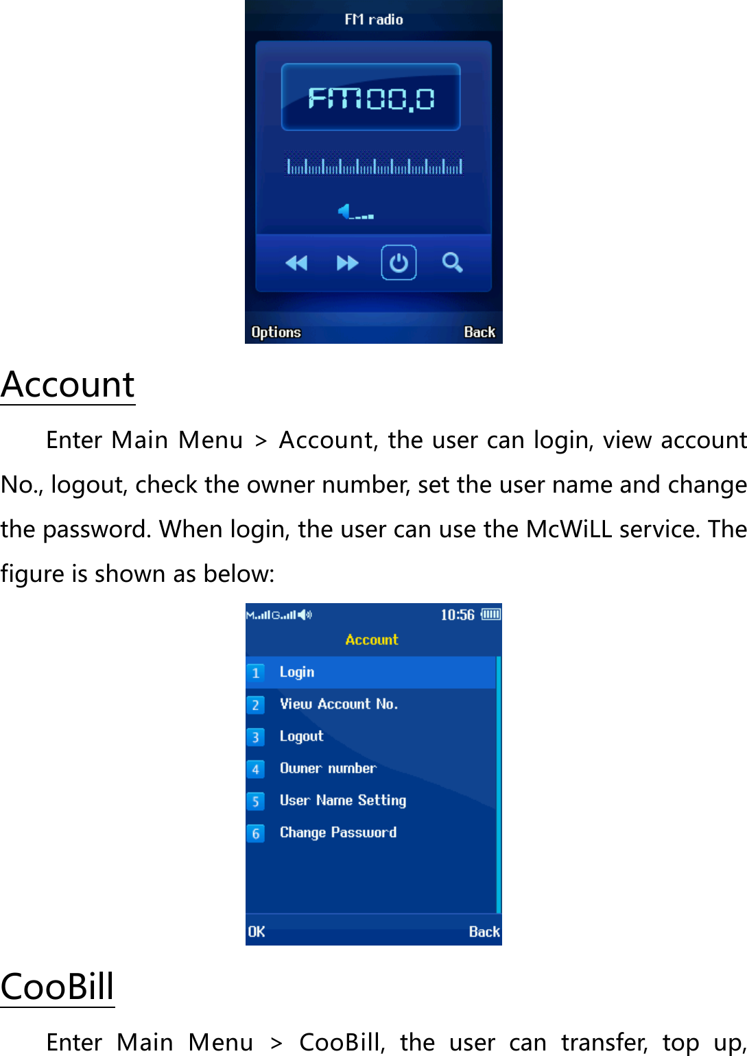  Enter Main Menu &gt; Account, the user can login, view account No., logout, check the owner number, set the user name and change the password. When login, the user can use the McWiLL service. The figure is shown as below: Account  Enter  Main Menu &gt; CooBill,  the  user can transfer, top up, CooBill 