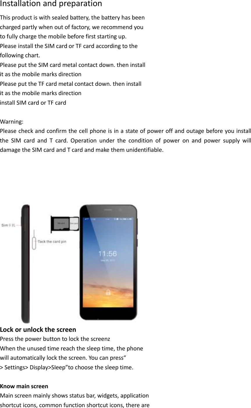 Installation and preparation This product is with sealed battery, the battery has been charged partly when out of factory, we recommend you to fully charge the mobile before first starting up. Please install the SIM card or TF card according to the following chart. Please put the SIM card metal contact down. then install it as the mobile marks direction Please put the TF card metal contact down. then install it as the mobile marks direction install SIM card or TF card  Warning: Please check and confirm the cell phone is in a state of power off and outage before you install the  SIM  card  and  T  card.  Operation  under  the  condition  of  power  on  and  power  supply  will damage the SIM card and T card and make them unidentifiable.           Lock or unlock the screen Press the power button to lock the screenz When the unused time reach the sleep time, the phone will automatically lock the screen. You can press“ &gt; Settings&gt; Display&gt;SIeep”to choose the sleep time.  Know main screen Main screen mainly shows status bar, widgets, application shortcut icons, common function shortcut icons, there are 