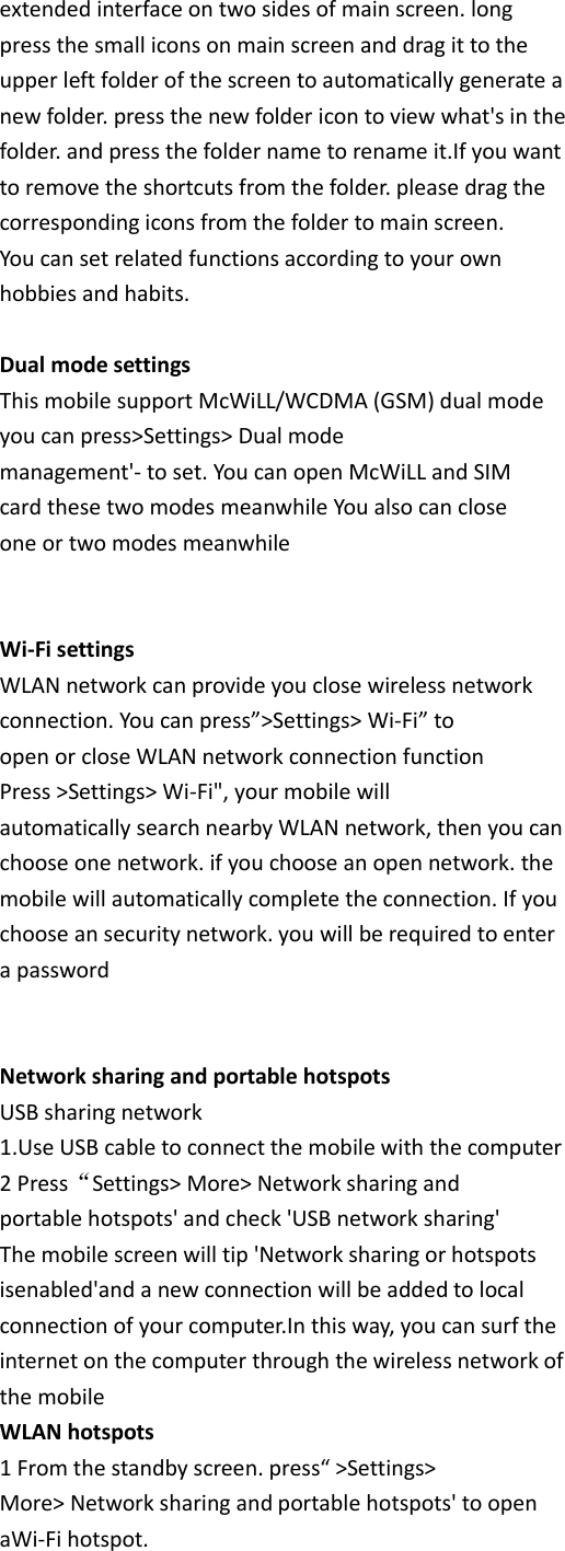 extended interface on two sides of main screen. long press the small icons on main screen and drag it to the upper left folder of the screen to automatically generate a new folder. press the new folder icon to view what&apos;s in the folder. and press the folder name to rename it.If you want to remove the shortcuts from the folder. please drag the corresponding icons from the folder to main screen. You can set related functions according to your own hobbies and habits.  Dual mode settings This mobile support McWiLL/WCDMA (GSM) dual mode you can press&gt;Settings&gt; Dual mode management&apos;- to set. You can open McWiLL and SIM card these two modes meanwhile You also can close one or two modes meanwhile   Wi-Fi settings WLAN network can provide you close wireless network connection. You can press”&gt;Settings&gt; Wi-Fi” to open or close WLAN network connection function Press &gt;Settings&gt; Wi-Fi&quot;, your mobile will automatically search nearby WLAN network, then you can choose one network. if you choose an open network. the mobile will automatically complete the connection. If you choose an security network. you will be required to enter a password   Network sharing and portable hotspots USB sharing network 1.Use USB cable to connect the mobile with the computer 2 Press“Settings&gt; More&gt; Network sharing and portable hotspots&apos; and check &apos;USB network sharing&apos; The mobile screen will tip &apos;Network sharing or hotspots isenabled&apos;and a new connection will be added to local connection of your computer.In this way, you can surf the internet on the computer through the wireless network of the mobile WLAN hotspots 1 From the standby screen. press“ &gt;Settings&gt; More&gt; Network sharing and portable hotspots&apos; to open aWi-Fi hotspot. 