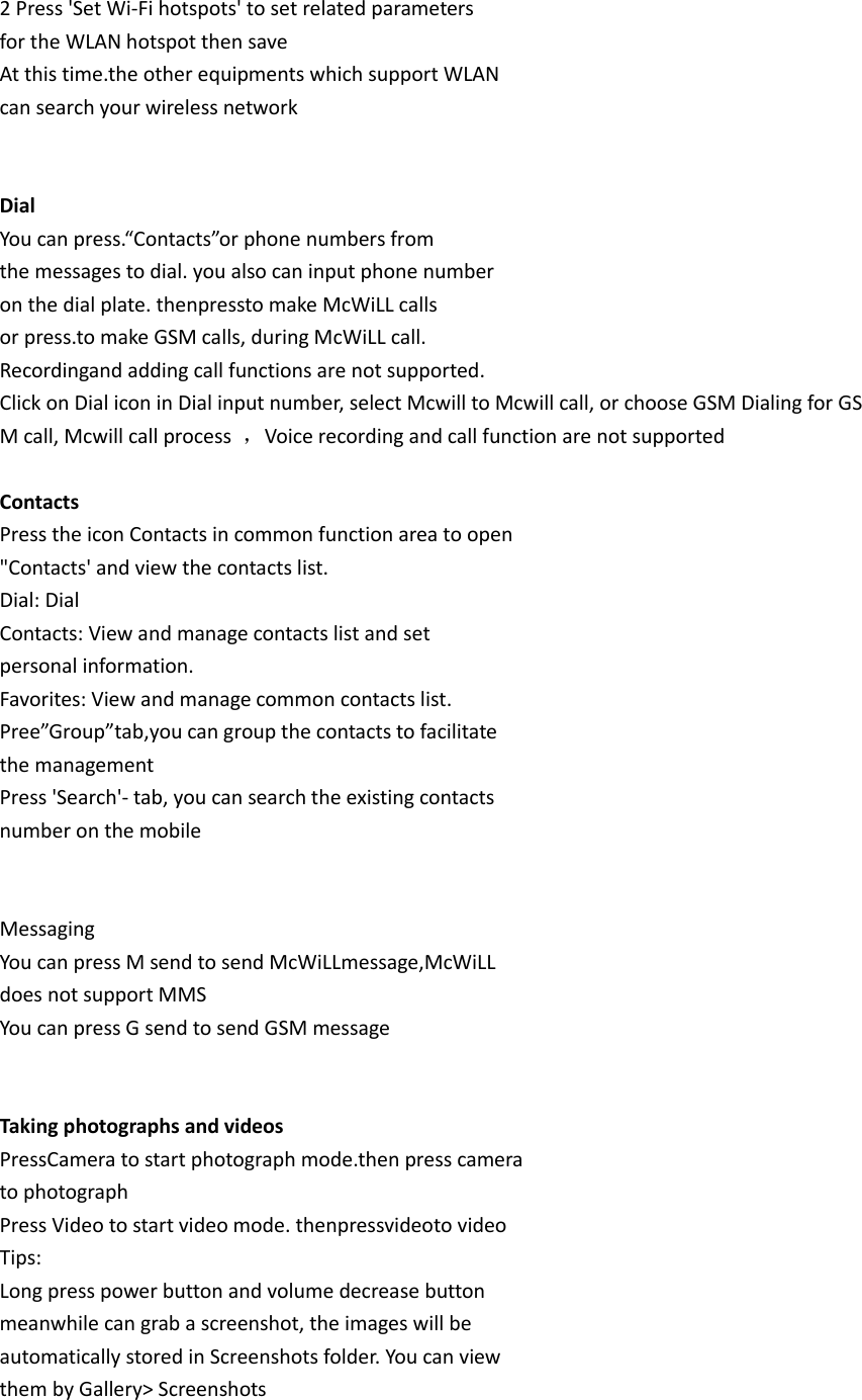 2 Press &apos;Set Wi-Fi hotspots&apos; to set related parameters for the WLAN hotspot then save At this time.the other equipments which support WLAN can search your wireless network   Dial You can press.“Contacts”or phone numbers from the messages to dial. you also can input phone number on the dial plate. thenpressto make McWiLL calls or press.to make GSM calls, during McWiLL call. Recordingand adding call functions are not supported. Click on Dial icon in Dial input number, select Mcwill to Mcwill call, or choose GSM Dialing for GSM call, Mcwill call process  ，Voice recording and call function are not supported  Contacts Press the icon Contacts in common function area to open &quot;Contacts&apos; and view the contacts list. Dial: Dial Contacts: View and manage contacts list and set personal information. Favorites: View and manage common contacts list. Pree”Group”tab,you can group the contacts to facilitate the management Press &apos;Search&apos;- tab, you can search the existing contacts number on the mobile   Messaging You can press M send to send McWiLLmessage,McWiLL does not support MMS You can press G send to send GSM message   Taking photographs and videos PressCamera to start photograph mode.then press camera to photograph Press Video to start video mode. thenpressvideoto video Tips: Long press power button and volume decrease button meanwhile can grab a screenshot, the images will be automatically stored in Screenshots folder. You can view them by Gallery&gt; Screenshots  