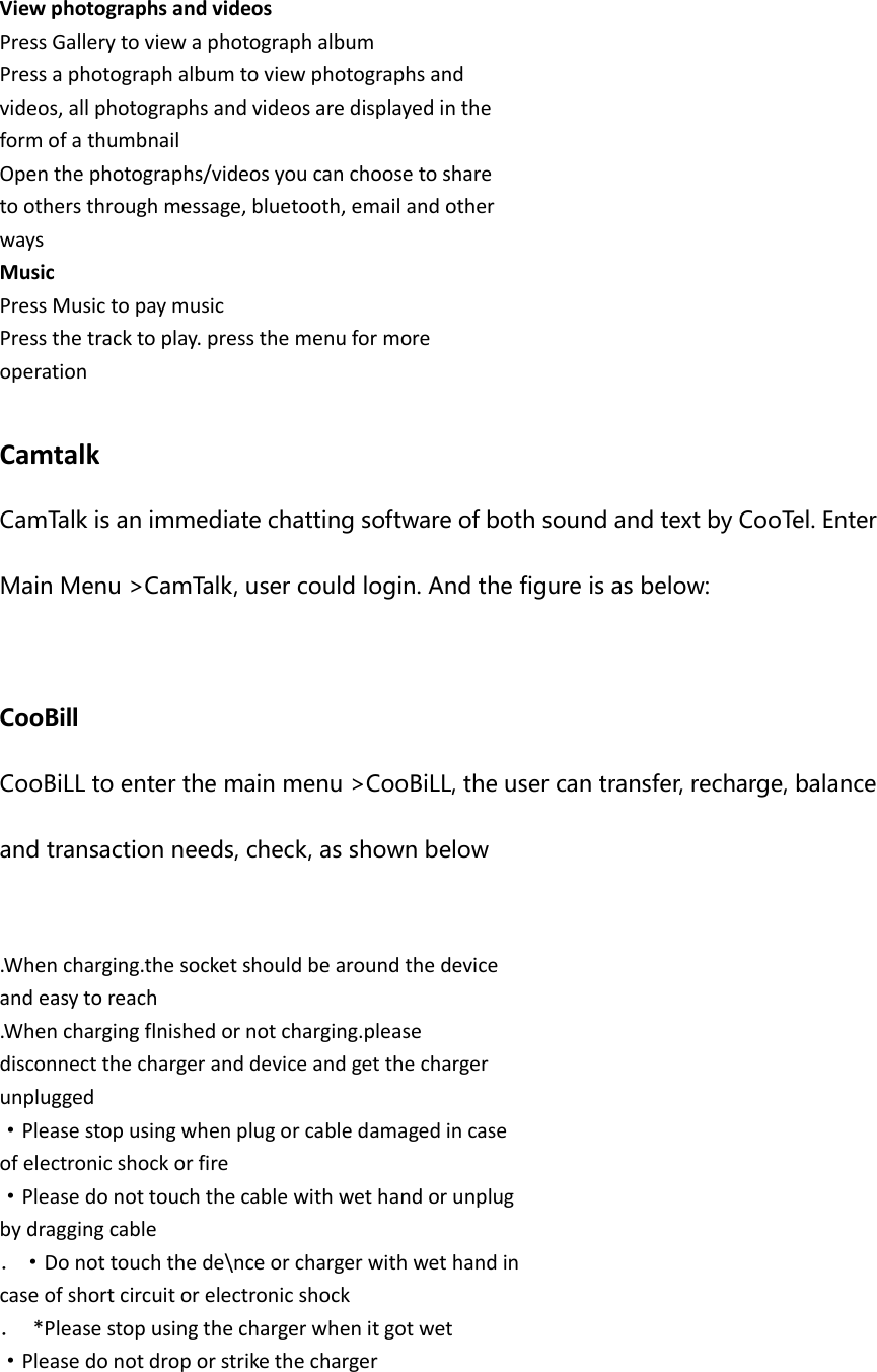View photographs and videos Press Gallery to view a photograph album Press a photograph album to view photographs and videos, all photographs and videos are displayed in the form of a thumbnail Open the photographs/videos you can choose to share to others through message, bluetooth, email and other ways Music Press Music to pay music Press the track to play. press the menu for more operation  Camtalk CamTalk is an immediate chatting software of both sound and text by CooTel. Enter Main Menu &gt;CamTalk, user could login. And the figure is as below:  CooBill CooBiLL to enter the main menu &gt;CooBiLL, the user can transfer, recharge, balance and transaction needs, check, as shown below   .When charging.the socket should be around the device and easy to reach .When charging flnished or not charging.please disconnect the charger and device and get the charger unplugged ·Please stop using when plug or cable damaged in case of electronic shock or fire ·Please do not touch the cable with wet hand or unplug by dragging cable ．·Do not touch the de\nce or charger with wet hand in case of short circuit or electronic shock ．  *Please stop using the charger when it got wet ·Please do not drop or strike the charger   