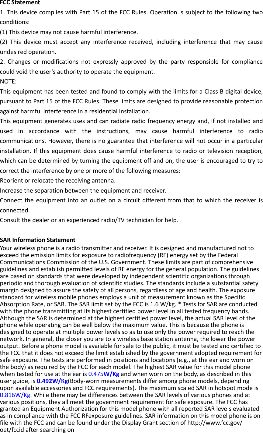 FCC Statement 1. This device complies with Part 15 of the FCC Rules. Operation is subject to the following two conditions: (1) This device may not cause harmful interference. (2)  This  device  must  accept  any  interference  received,  including  interference  that  may  cause undesired operation. 2.  Changes  or  modifications  not  expressly  approved  by  the  party  responsible  for  compliance could void the user&apos;s authority to operate the equipment. NOTE:   This equipment has been tested and found to comply with the limits for a Class B digital device, pursuant to Part 15 of the FCC Rules. These limits are designed to provide reasonable protection against harmful interference in a residential installation. This equipment generates uses and can radiate radio frequency energy and, if not installed and used  in  accordance  with  the  instructions,  may  cause  harmful  interference  to  radio communications. However, there is no guarantee that interference will not occur in a particular installation. If this equipment does cause harmful interference  to radio or television  reception, which can be determined by turning the equipment off and on, the user is encouraged to try to correct the interference by one or more of the following measures: Reorient or relocate the receiving antenna. Increase the separation between the equipment and receiver. Connect the equipment  into  an  outlet on a circuit  different from that to which the receiver  is connected.   Consult the dealer or an experienced radio/TV technician for help.  SAR Information Statement Your wireless phone is a radio transmitter and receiver. It is designed and manufactured not to exceed the emission limits for exposure to radiofrequency (RF) energy set by the Federal Communications Commission of the U.S. Government. These limits are part of comprehensive guidelines and establish permitted levels of RF energy for the general population. The guidelines are based on standards that were developed by independent scientific organizations through periodic and thorough evaluation of scientific studies. The standards include a substantial safety margin designed to assure the safety of all persons, regardless of age and health. The exposure standard for wireless mobile phones employs a unit of measurement known as the Specific Absorption Rate, or SAR. The SAR limit set by the FCC is 1.6 W/kg. * Tests for SAR are conducted with the phone transmitting at its highest certified power level in all tested frequency bands. Although the SAR is determined at the highest certified power level, the actual SAR level of the phone while operating can be well below the maximum value. This is because the phone is designed to operate at multiple power levels so as to use only the power required to reach the network. In general, the closer you are to a wireless base station antenna, the lower the power output. Before a phone model is available for sale to the public, it must be tested and certified to the FCC that it does not exceed the limit established by the government adopted requirement for safe exposure. The tests are performed in positions and locations (e.g., at the ear and worn on the body) as required by the FCC for each model. The highest SAR value for this model phone when tested for use at the ear is 0.475W/Kg and when worn on the body, as described in this user guide, is 0.492W/Kg(Body-worn measurements differ among phone models, depending upon available accessories and FCC requirements). The maximum scaled SAR in hotspot mode is 0.816W/Kg. While there may be differences between the SAR levels of various phones and at various positions, they all meet the government requirement for safe exposure. The FCC has granted an Equipment Authorization for this model phone with all reported SAR levels evaluated as in compliance with the FCC RFexposure guidelines. SAR information on this model phone is on file with the FCC and can be found under the Display Grant section of http://www.fcc.gov/ oet/fccid after searching on   