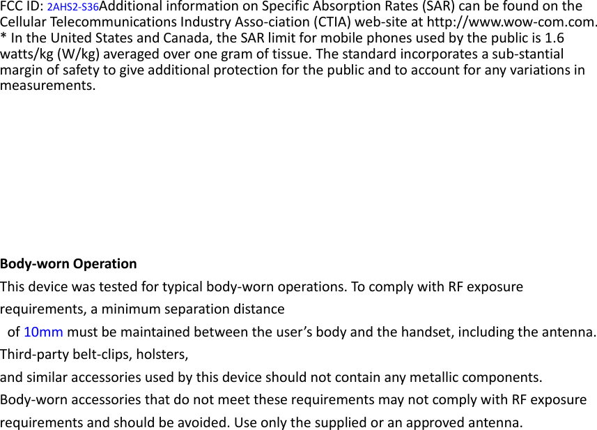 FCC ID: 2AHS2-S36Additional information on Specific Absorption Rates (SAR) can be found on the Cellular Telecommunications Industry Asso-ciation (CTIA) web-site at http://www.wow-com.com. * In the United States and Canada, the SAR limit for mobile phones used by the public is 1.6 watts/kg (W/kg) averaged over one gram of tissue. The standard incorporates a sub-stantial margin of safety to give additional protection for the public and to account for any variations in measurements.        Body-worn Operation This device was tested for typical body-worn operations. To comply with RF exposure requirements, a minimum separation distance   of 10mm must be maintained between the user’s body and the handset, including the antenna. Third-party belt-clips, holsters,   and similar accessories used by this device should not contain any metallic components. Body-worn accessories that do not meet these requirements may not comply with RF exposure requirements and should be avoided. Use only the supplied or an approved antenna.   