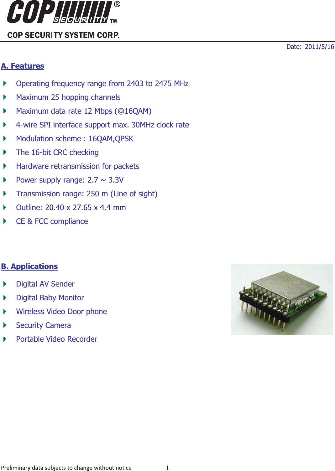 ʳʳ ʳDate: 2011/5/16 Preliminarydatasubjectstochangewithoutnotice 1MDD-24R20012.4GHz Digital Audio Video ModulesA. FeaturesOperating frequency range from 2403 to 2475 MHz   Maximum 25 hopping channels Maximum data rate 12 Mbps (@16QAM) 4-wire SPI interface support max. 30MHz clock rate   Modulation scheme : 16QAM,QPSK The 16-bit CRC checking   Hardware retransmission for packets   Power supply range: 2.7 ~ 3.3V   Transmission range: 250 m (Line of sight) Outline: 20.40 x 27.65 x 4.4 mmCE &amp; FCC compliance B. ApplicationsDigital AV Sender Digital Baby Monitor   Wireless Video Door phone   Security Camera   Portable Video Recorder      MDD-24R2001 
