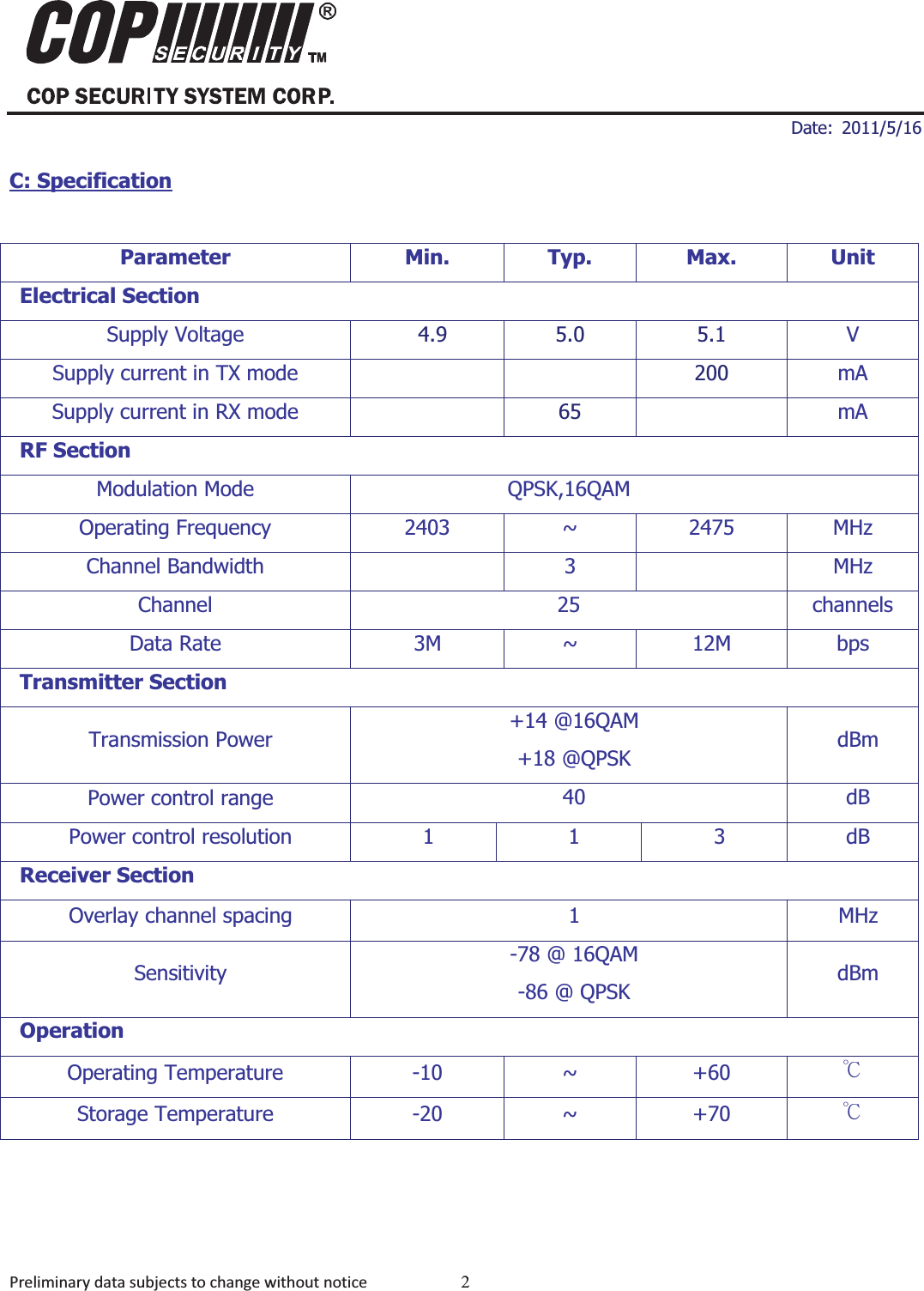 ʳʳ ʳDate: 2011/5/16 Preliminarydatasubjectstochangewithoutnotice 2MDD-24R20012.4GHz Digital Audio Video ModulesC: SpecificationParameter Min. Typ. Max. UnitElectrical SectionSupply Voltage   4.9  5.0  5.1  VSupply current in TX mode   200 mASupply current in RX mode  65 mARF SectionModulation Mode  QPSK,16QAM   Operating Frequency  2403  ~  2475  MHz Channel Bandwidth    3    MHz Channel 25 channels Data Rate  3M  ~  12M  bps Transmitter Section Transmission Power +14 @16QAM +18 @QPSK  dBm Power control range 40 dB Power control resolution  1 1 3 dB Receiver Section Overlay channel spacing  1  MHz Sensitivity  -78 @ 16QAM -86 @ QPSK dBm OperationOperating Temperature  -10  ~  +60  кStorage Temperature  -20  ~  +70  к