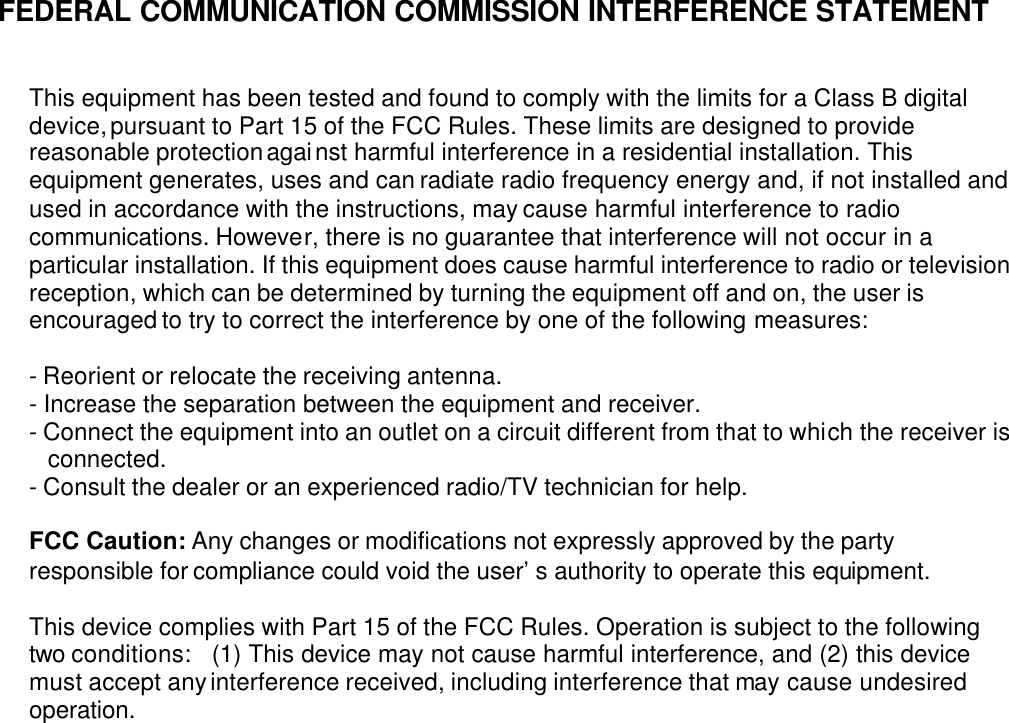 FEDERAL COMMUNICATION COMMISSION INTERFERENCE STATEMENT   This equipment has been tested and found to comply with the limits for a Class B digital device, pursuant to Part 15 of the FCC Rules. These limits are designed to provide reasonable protection against harmful interference in a residential installation. This equipment generates, uses and can radiate radio frequency energy and, if not installed and used in accordance with the instructions, may cause harmful interference to radio communications. However, there is no guarantee that interference will not occur in a particular installation. If this equipment does cause harmful interference to radio or television reception, which can be determined by turning the equipment off and on, the user is encouraged to try to correct the interference by one of the following measures:  - Reorient or relocate the receiving antenna. - Increase the separation between the equipment and receiver. - Connect the equipment into an outlet on a circuit different from that to which the receiver is connected. - Consult the dealer or an experienced radio/TV technician for help.  FCC Caution: Any changes or modifications not expressly approved by the party responsible for compliance could void the user’s authority to operate this equipment.  This device complies with Part 15 of the FCC Rules. Operation is subject to the following two conditions:  (1) This device may not cause harmful interference, and (2) this device must accept any interference received, including interference that may cause undesired operation.  