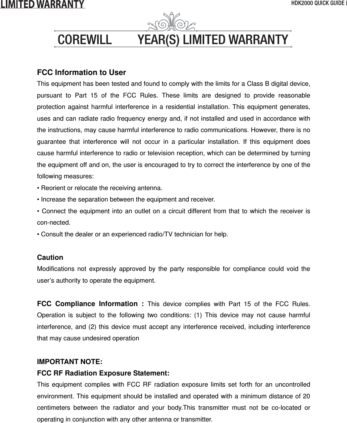  FCC Information to User This equipment has been tested and found to comply with the limits for a Class B digital device, pursuant to Part 15 of the FCC Rules. These limits are designed to provide reasonable protection against harmful interference in a residential installation. This equipment generates, uses and can radiate radio frequency energy and, if not installed and used in accordance with the instructions, may cause harmful interference to radio communications. However, there is no guarantee that interference will not occur in a particular installation. If this equipment does cause harmful interference to radio or television reception, which can be determined by turning the equipment off and on, the user is encouraged to try to correct the interference by one of the following measures: • Reorient or relocate the receiving antenna. • Increase the separation between the equipment and receiver. • Connect the equipment into an outlet on a circuit different from that to which the receiver is con-nected. • Consult the dealer or an experienced radio/TV technician for help.  Caution Modifications not expressly approved by the party responsible for compliance could void the user’s authority to operate the equipment.  FCC Compliance Information : This device complies with Part 15 of the FCC Rules. Operation is subject to the following two conditions: (1) This device may not cause harmful interference, and (2) this device must accept any interference received, including interference that may cause undesired operation  IMPORTANT NOTE: FCC RF Radiation Exposure Statement: This equipment complies with FCC RF radiation exposure limits set forth for an uncontrolled environment. This equipment should be installed and operated with a minimum distance of 20 centimeters between the radiator and your body.This transmitter must not be co-located or operating in conjunction with any other antenna or transmitter.     