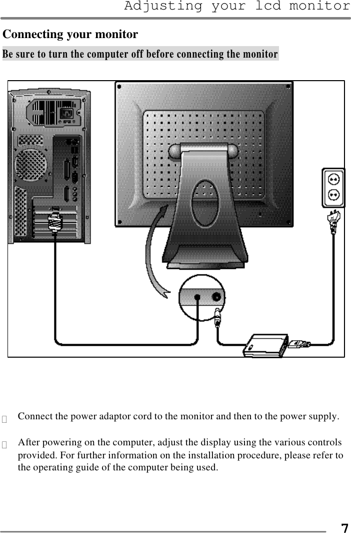 Adjusting your lcd monitor   7Connecting your monitor Be sure to turn the computer off before connecting the monitor      ? Connect the power adaptor cord to the monitor and then to the power supply.  ? After powering on the computer, adjust the display using the various controls provided. For further information on the installation procedure, please refer to the operating guide of the computer being used.    