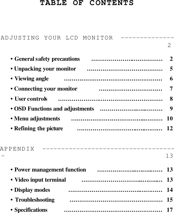     TABLE OF CONTENTS     ADJUSTING YOUR LCD MONITOR  -------------- 2  •  General safety precautions ………………….…………… 2 • Unpacking your monitor ………………………………… 5 •  Viewing angle …………………………………………… 6 • Connecting your monitor …………………………… 7 • User controls ……………………………………………… 8 • OSD Functions and adjustments ……………….…..……… 9 • Menu adjustments …………………………….…..……… 10 •  Refining the picture ………………………….…..……… 12  APPENDIX  ------------------------------------ 13  • Power management function …………….…..……..…… 13 • Video input terminal …………………………..……..… 13 • Display modes ……………………………….………… 14 • Troubleshooting ………………………………………… 15 • Specifications …………………………………………… 17 