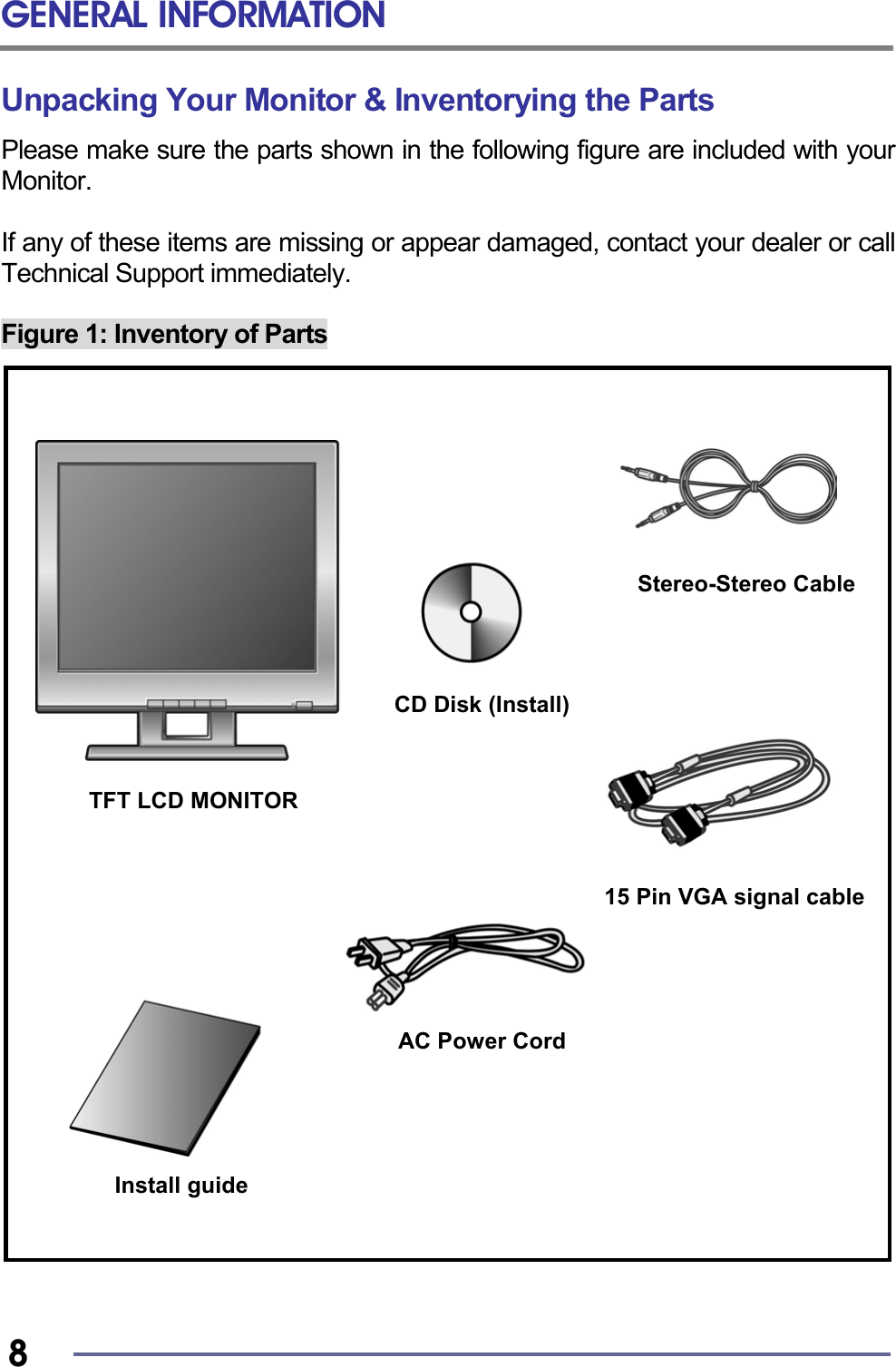 GENERAL INFORMATION   8 Unpacking Your Monitor &amp; Inventorying the Parts Please make sure the parts shown in the following figure are included with your Monitor.  If any of these items are missing or appear damaged, contact your dealer or call Technical Support immediately.  Figure 1: Inventory of Parts                                 TFT LCD MONITOR Install guide AC Power Cord Stereo-Stereo CableCD Disk (Install) 15 Pin VGA signal cable