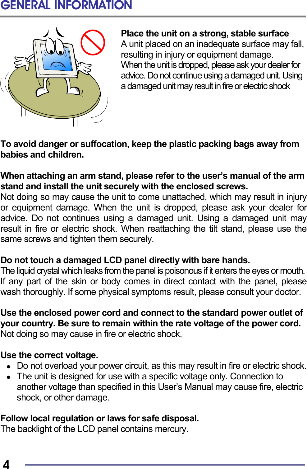 GENERAL INFORMATION   4 Place the unit on a strong, stable surface A unit placed on an inadequate surface may fall, resulting in injury or equipment damage. When the unit is dropped, please ask your dealer for advice. Do not continue using a damaged unit. Using a damaged unit may result in fire or electric shock      To avoid danger or suffocation, keep the plastic packing bags away from babies and children.  When attaching an arm stand, please refer to the user’s manual of the arm stand and install the unit securely with the enclosed screws. Not doing so may cause the unit to come unattached, which may result in injury or equipment damage. When the unit is dropped, please ask your dealer for advice. Do not continues using a damaged unit. Using a damaged unit may result in fire or electric shock. When reattaching the tilt stand, please use the same screws and tighten them securely.  Do not touch a damaged LCD panel directly with bare hands. The liquid crystal which leaks from the panel is poisonous if it enters the eyes or mouth.  If any part of the skin or body comes in direct contact with the panel, please wash thoroughly. If some physical symptoms result, please consult your doctor.  Use the enclosed power cord and connect to the standard power outlet of your country. Be sure to remain within the rate voltage of the power cord. Not doing so may cause in fire or electric shock.  Use the correct voltage.   Do not overload your power circuit, as this may result in fire or electric shock.   The unit is designed for use with a specific voltage only. Connection to another voltage than specified in this User’s Manual may cause fire, electric shock, or other damage.  Follow local regulation or laws for safe disposal. The backlight of the LCD panel contains mercury.   