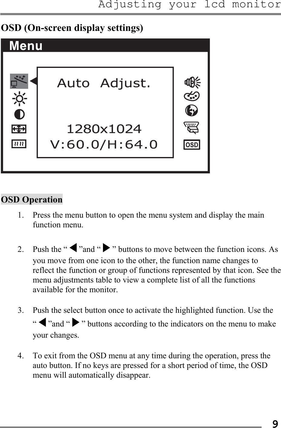 Adjusting your lcd monitor   9OSD (On-screen display settings)    OSD Operation  1. Press the menu button to open the menu system and display the main function menu.  2. Push the “◀”and “▶” buttons to move between the function icons. As you move from one icon to the other, the function name changes to reflect the function or group of functions represented by that icon. See the menu adjustments table to view a complete list of all the functions available for the monitor.  3. Push the select button once to activate the highlighted function. Use the “◀”and “▶” buttons according to the indicators on the menu to make your changes.  4. To exit from the OSD menu at any time during the operation, press the auto button. If no keys are pressed for a short period of time, the OSD menu will automatically disappear.    
