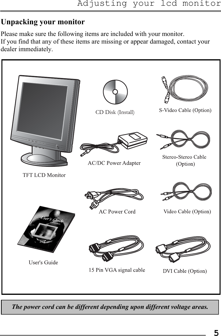 Adjusting your lcd monitor   5Unpacking your monitor Please make sure the following items are included with your monitor.   If you find that any of these items are missing or appear damaged, contact your dealer immediately.                                  The power cord can be different depending upon different voltage areas. 