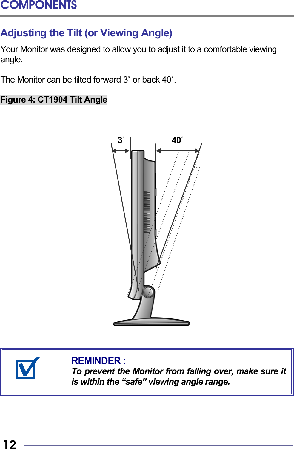 COMPONENTS   12 Adjusting the Tilt (or Viewing Angle) Your Monitor was designed to allow you to adjust it to a comfortable viewing angle.  The Monitor can be tilted forward 3˚ or back 40˚.  Figure 4: CT1904 Tilt Angle                                  3˚            40˚                                  REMINDER : To prevent the Monitor from falling over, make sure itis within the “safe” viewing angle range. 