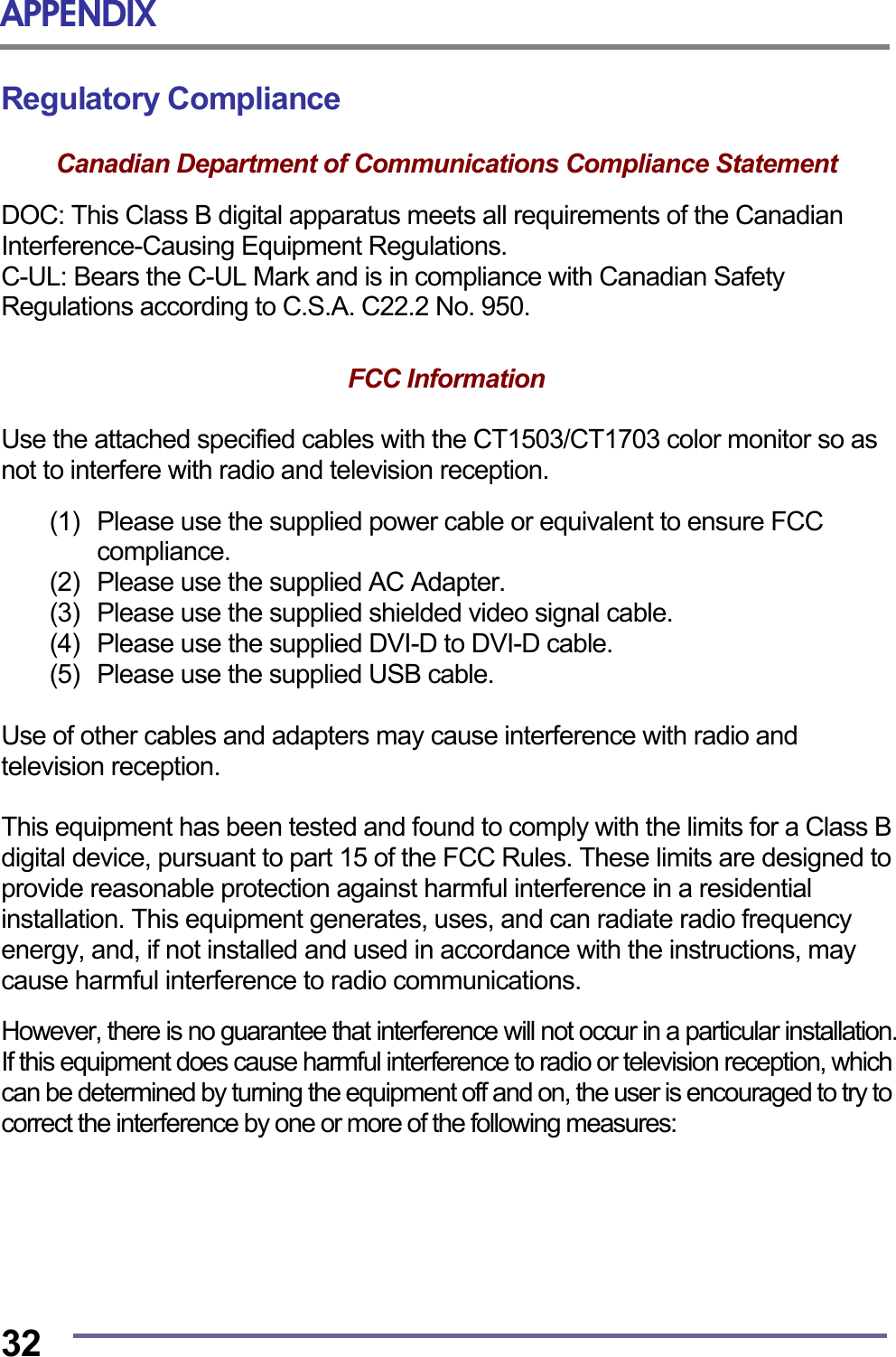 APPENDIX  32 Regulatory Compliance  Canadian Department of Communications Compliance Statement  DOC: This Class B digital apparatus meets all requirements of the Canadian Interference-Causing Equipment Regulations. C-UL: Bears the C-UL Mark and is in compliance with Canadian Safety Regulations according to C.S.A. C22.2 No. 950.   FCC Information   Use the attached specified cables with the CT1503/CT1703 color monitor so as not to interfere with radio and television reception.  (1)  Please use the supplied power cable or equivalent to ensure FCC compliance. (2)  Please use the supplied AC Adapter. (3)  Please use the supplied shielded video signal cable. (4)   Please use the supplied DVI-D to DVI-D cable. (5)   Please use the supplied USB cable.  Use of other cables and adapters may cause interference with radio and television reception.  This equipment has been tested and found to comply with the limits for a Class B digital device, pursuant to part 15 of the FCC Rules. These limits are designed to provide reasonable protection against harmful interference in a residential installation. This equipment generates, uses, and can radiate radio frequency energy, and, if not installed and used in accordance with the instructions, may cause harmful interference to radio communications.  However, there is no guarantee that interference will not occur in a particular installation. If this equipment does cause harmful interference to radio or television reception, which can be determined by turning the equipment off and on, the user is encouraged to try to correct the interference by one or more of the following measures:  