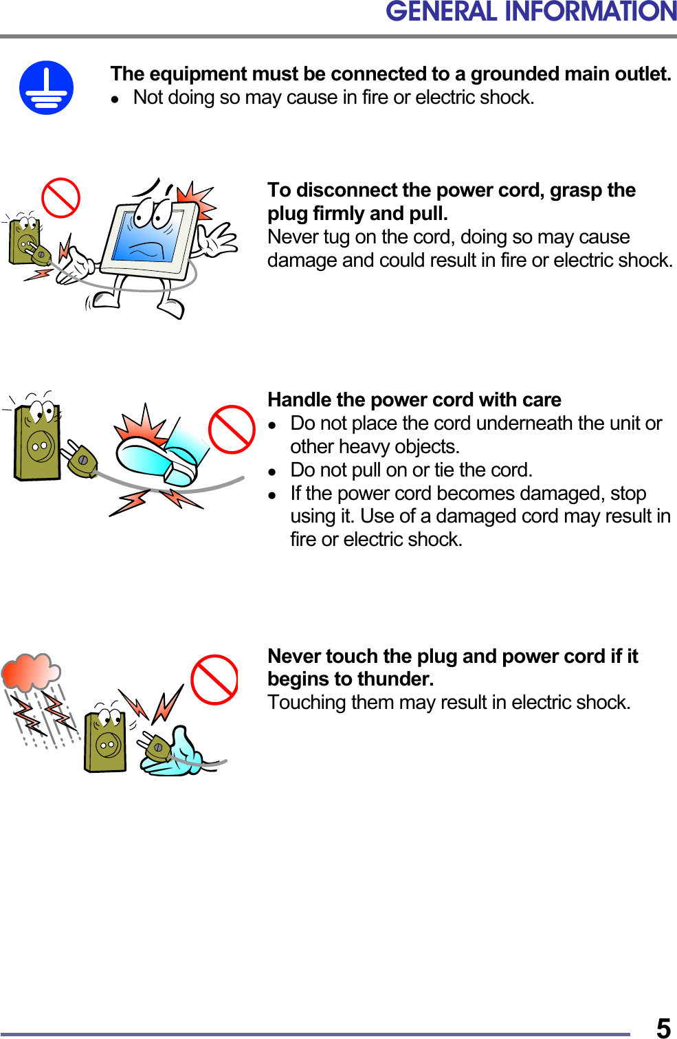 GENERAL INFORMATION   5The equipment must be connected to a grounded main outlet.   Not doing so may cause in fire or electric shock.    To disconnect the power cord, grasp the plug firmly and pull. Never tug on the cord, doing so may cause damage and could result in fire or electric shock.      Handle the power cord with care   Do not place the cord underneath the unit or other heavy objects.   Do not pull on or tie the cord.   If the power cord becomes damaged, stop using it. Use of a damaged cord may result in fire or electric shock.     Never touch the plug and power cord if it begins to thunder. Touching them may result in electric shock.             