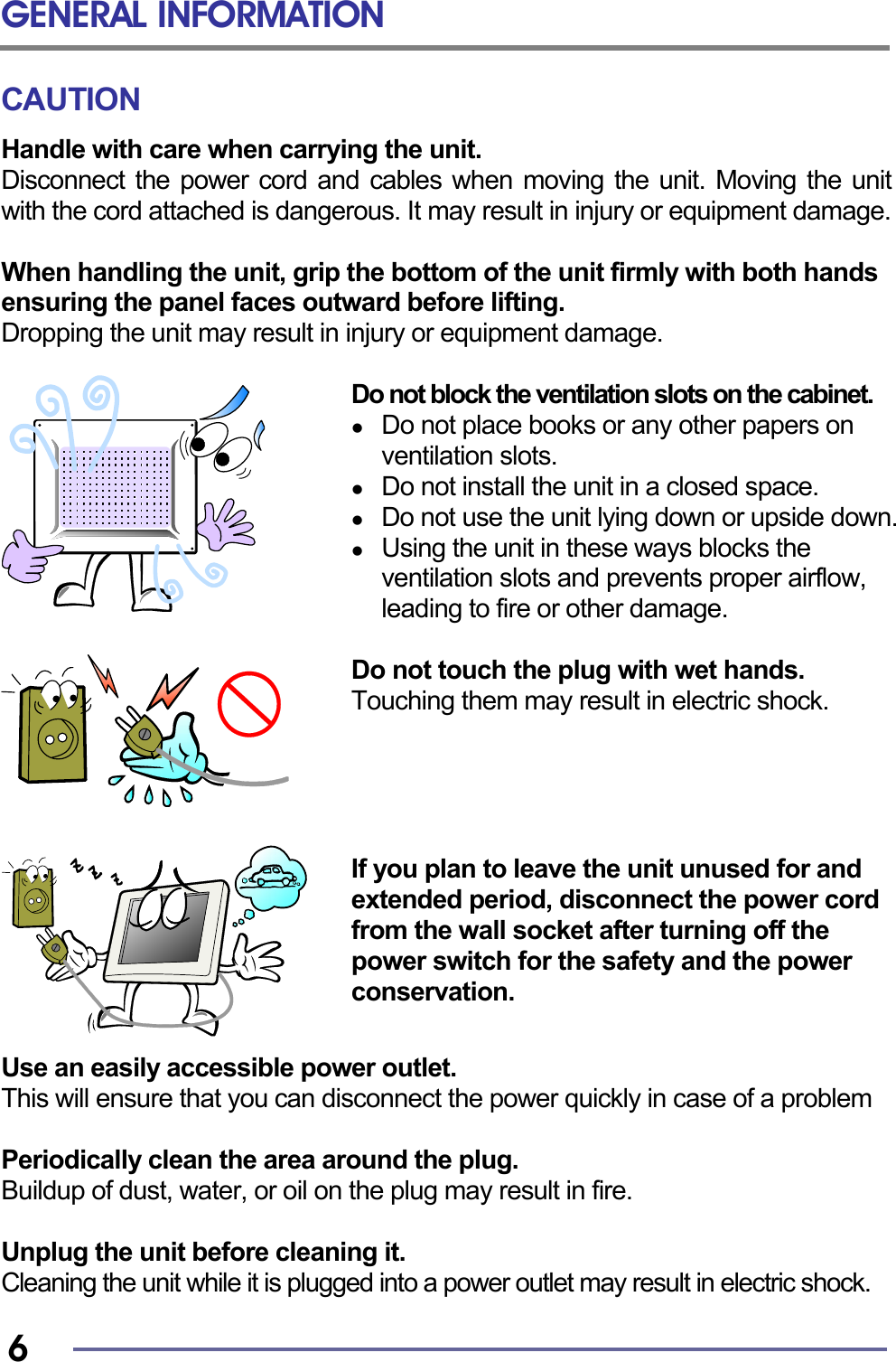 GENERAL INFORMATION   6 CAUTION Handle with care when carrying the unit. Disconnect the power cord and cables when moving the unit. Moving the unit with the cord attached is dangerous. It may result in injury or equipment damage.  When handling the unit, grip the bottom of the unit firmly with both hands ensuring the panel faces outward before lifting. Dropping the unit may result in injury or equipment damage.  Do not block the ventilation slots on the cabinet.   Do not place books or any other papers on ventilation slots.   Do not install the unit in a closed space.   Do not use the unit lying down or upside down.   Using the unit in these ways blocks the ventilation slots and prevents proper airflow, leading to fire or other damage.  Do not touch the plug with wet hands. Touching them may result in electric shock.      If you plan to leave the unit unused for and extended period, disconnect the power cord from the wall socket after turning off the power switch for the safety and the power conservation.   Use an easily accessible power outlet. This will ensure that you can disconnect the power quickly in case of a problem  Periodically clean the area around the plug. Buildup of dust, water, or oil on the plug may result in fire.  Unplug the unit before cleaning it. Cleaning the unit while it is plugged into a power outlet may result in electric shock. 