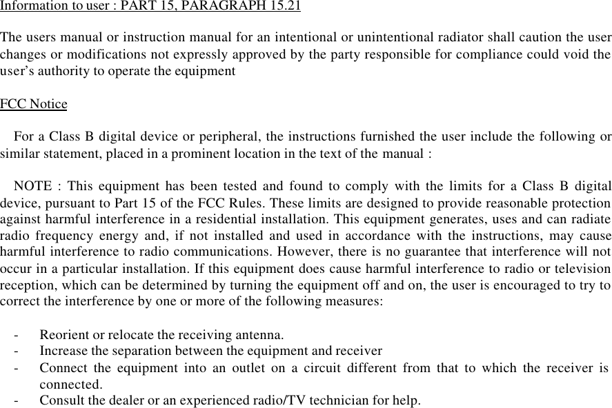 Information to user : PART 15, PARAGRAPH 15.21The users manual or instruction manual for an intentional or unintentional radiator shall caution the userchanges or modifications not expressly approved by the party responsible for compliance could void theuser’s authority to operate the equipmentFCC NoticeFor a Class B digital device or peripheral, the instructions furnished the user include the following orsimilar statement, placed in a prominent location in the text of the manual :NOTE : This equipment has been tested and found to comply with the limits for a Class B digitaldevice, pursuant to Part 15 of the FCC Rules. These limits are designed to provide reasonable protectionagainst harmful interference in a residential installation. This equipment generates, uses and can radiateradio frequency energy and, if not installed and used in accordance with the instructions, may causeharmful interference to radio communications. However, there is no guarantee that interference will notoccur in a particular installation. If this equipment does cause harmful interference to radio or televisionreception, which can be determined by turning the equipment off and on, the user is encouraged to try tocorrect the interference by one or more of the following measures:- Reorient or relocate the receiving antenna.- Increase the separation between the equipment and receiver- Connect the equipment into an outlet on a circuit different from that to which the receiver isconnected.- Consult the dealer or an experienced radio/TV technician for help.