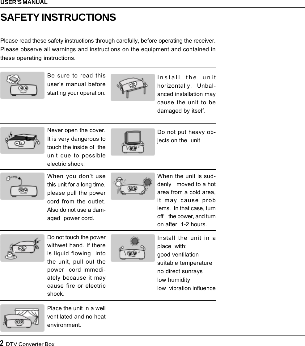 2  DTV Converter BoxUSER’S MANUALBe sure to read thisuser’s manual beforestarting your operation.Never open the cover.It is very dangerous totouch the inside of  theunit due to possibleelectric shock.When you don’t usethis unit for a long time,please pull the powercord from the outlet.Also do not use a dam-aged  power cord.Do not touch the powerwithwet hand. If thereis liquid flowing  intothe unit, pull out thepower  cord immedi-ately because it maycause fire or electricshock.Place the unit in a wellventilated and no heatenvironment.Install the unithorizontally.  Unbal-anced installation maycause the unit to bedamaged by itself.When the unit is sud-denly   moved to a hotarea from a cold area,it may cause problems.  In that case, turnoff    the power, and turnon after  1-2 hours.Install the unit in aplace  with:good ventilationsuitable temperatureno direct sunrayslow humiditylow  vibration influenceDo not put heavy ob-jects on the  unit.SAFETY INSTRUCTIONSPlease read these safety instructions through carefully, before operating the receiver.Please observe all warnings and instructions on the equipment and contained inthese operating instructions.