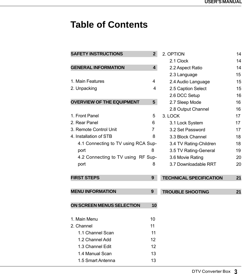   DTV Converter BoxUSER’S MANUAL3Table of ContentsSAFETY INSTRUCTIONS                            2GENERAL INFORMATION                           41. Main Features                                         42. Unpacking                                                4OVERVIEW OF THE EQUIPMENT             51. Front Panel                                              52. Rear Panel                                              63. Remote Control Unit                             74. Installation of STB                                  84.1 Connecting to TV using RCA Sup-port                                                         84.2 Connecting to TV using  RF Sup-port                                                          8FIRST STEPS                                              9MENU INFORMATION                                9ON SCREEN MENUS SELECTION            101. Main Menu                                             102. Channel                                                 111.1 Channel Scan                               111.2 Channel Add                                 121.3 Channel Edit                                 121.4 Manual Scan                                 131.5 Smart Antenna                              132. OPTION                                             142.1 Clock                                         142.2 Aspect Ratio                             142.3 Language                                152.4 Audio Language                      152.5 Caption Select                         152.6 DCC Setup                               162.7 Sleep Mode                             162.8 Output Channel                      163. LOCK                                                173.1 Lock System                           173.2 Set Password                         173.3 Block Channel                        183.4 TV Rating-Children                183.5 TV Rating-General                 193.6 Movie Rating                            203.7 Downloadable RRT                 20TECHNICAL SPECIFICATION              21TROUBLE SHOOTING                         21