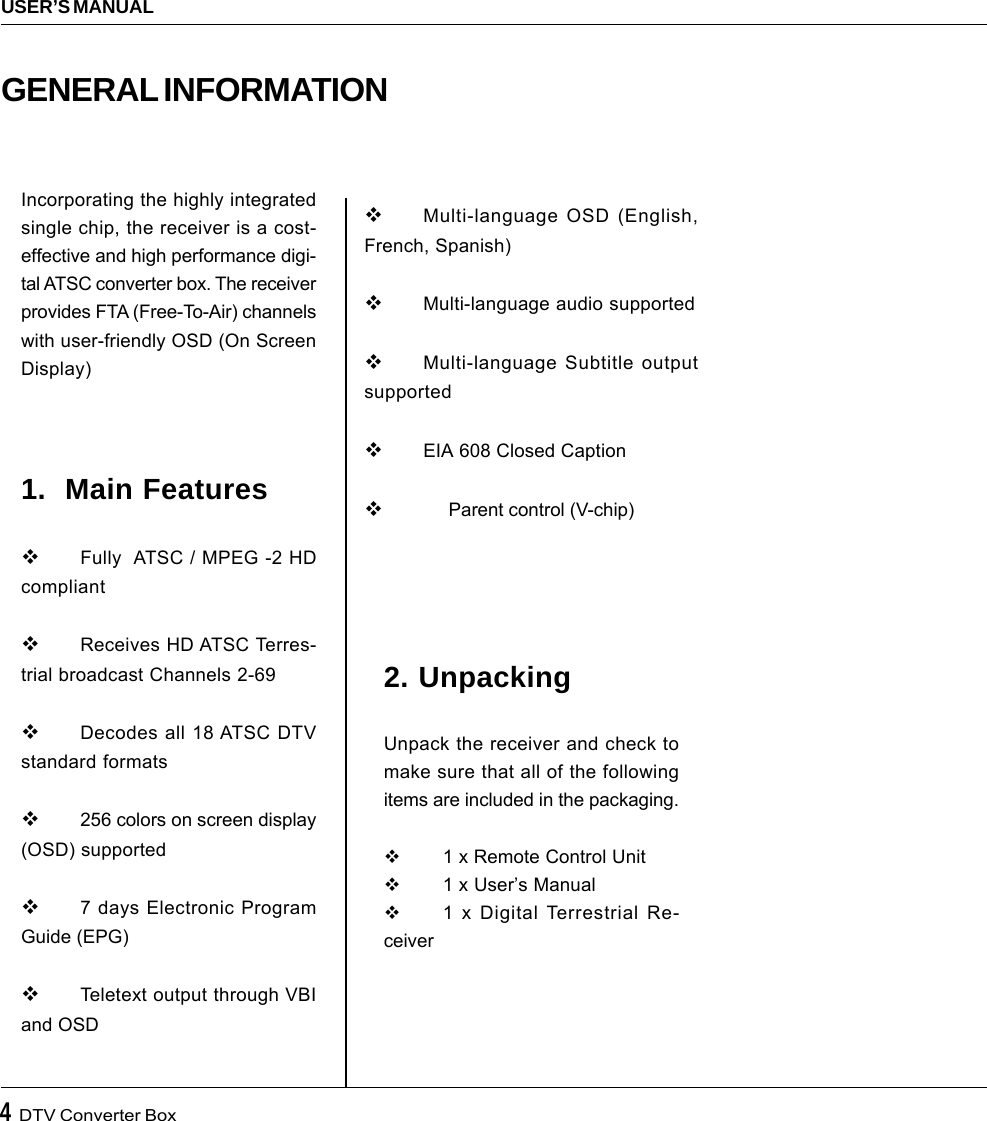 4  DTV Converter BoxUSER’S MANUAL2. UnpackingUnpack the receiver and check tomake sure that all of the followingitems are included in the packaging.1 x Remote Control Unit1 x User’s Manual1 x Digital Terrestrial Re-ceiverIncorporating the highly integratedsingle chip, the receiver is a cost-effective and high performance digi-tal ATSC converter box. The receiverprovides FTA (Free-To-Air) channelswith user-friendly OSD (On ScreenDisplay)1.  Main FeaturesFully  ATSC / MPEG -2 HDcompliantReceives HD ATSC Terres-trial broadcast Channels 2-69Decodes all 18 ATSC DTVstandard formats256 colors on screen display(OSD) supported7 days Electronic ProgramGuide (EPG)Teletext output through VBIand OSDGENERAL INFORMATIONMulti-language OSD (English,French, Spanish)Multi-language audio supportedMulti-language Subtitle outputsupportedEIA 608 Closed Caption     Parent control (V-chip)