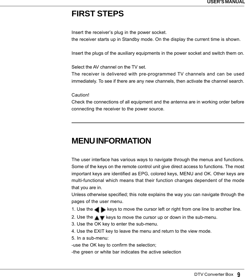   DTV Converter BoxUSER’S MANUAL9FIRST STEPSInsert the receiver’s plug in the power socket.the receiver starts up in Standby mode. On the display the current time is shown.Insert the plugs of the auxiliary equipments in the power socket and switch them on.Select the AV channel on the TV set.The receiver is delivered with pre-programmed TV channels and can be usedimmediately. To see if there are any new channels, then activate the channel search.Caution!Check the connections of all equipment and the antenna are in working order beforeconnecting the receiver to the power source.MENU INFORMATIONThe user interface has various ways to navigate through the menus and functions.Some of the keys on the remote control unit give direct access to functions. The mostimportant keys are identified as EPG, colored keys, MENU and OK. Other keys aremulti-functional which means that their function changes dependent of the modethat you are in.Unless otherwise specified; this note explains the way you can navigate through thepages of the user menu.1. Use the    keys to move the cursor left or right from one line to another line.2. Use the   keys to move the cursor up or down in the sub-menu.3. Use the OK key to enter the sub-menu.4. Use the EXIT key to leave the menu and return to the view mode.5. In a sub-menu:-use the OK key to confirm the selection;-the green or white bar indicates the active selection