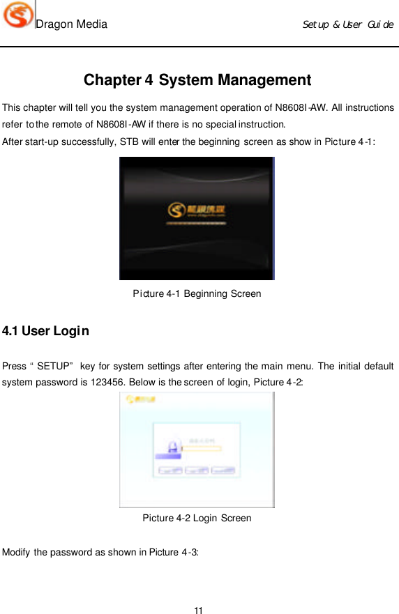 Dragon Media                          Ｓｅｔｕｐ　＆　Ｕｓｅｒ　Ｇｕｉｄｅ 11  Chapter 4 System Management This chapter will tell you the system management operation of N8608I-AW. All instructions refer to the remote of N8608I-AW if there is no special instruction. After start-up successfully, STB will enter the beginning screen as show in Picture 4-1:  Picture 4-1 Beginning Screen 4.1 User Login Press “SETUP” key for system settings after entering the main menu. The initial default system password is 123456. Below is the screen of login, Picture 4-2:  Picture 4-2 Login Screen  Modify the password as shown in Picture 4-3:   