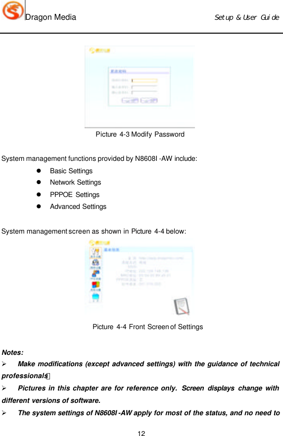 Dragon Media                          Ｓｅｔｕｐ　＆　Ｕｓｅｒ　Ｇｕｉｄｅ 12  Picture 4-3 Modify Password  System management functions provided by N8608I -AW include:  l Basic Settings  l Network Settings  l PPPOE Settings  l Advanced Settings   System management screen as shown in Picture 4-4 below:  Picture  4-4 Front Screen of Settings    Notes: Ø Make modifications (except advanced settings) with the guidance of technical professionals！ Ø Pictures in this chapter are for reference only.  Screen displays  change with different versions of software.  Ø The system settings of N8608I -AW apply for most of the status, and no need to 